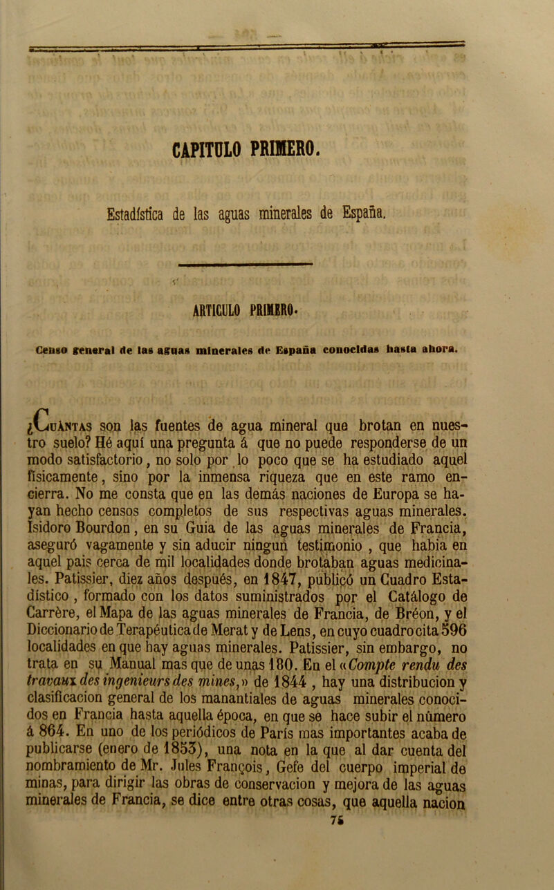 CAPITULO PRIMERO. Estadística de las aguas minerales de España. ARTICULO PRIIIRO- Gento rentral de las asnas minerales de España conocidas hasta ahora. ¿Cuántas son las fuentes de agua mineral que brotan en nues- tro suelo? Hé aquí una pregunta á que no puede responderse de un modo satisfactorio, no solo por. lo poco que se ha estudiado aquel físicamente, sino por la inmensa riqueza que en este ramo en- cierra. No me consta que en las demás naciones de Europa se ha- yan hecho censos completos de sus respectivas aguas minerales. Isidoro Bourdon, en su Guia de las aguas minerales de Francia, aseguró vagamente y sin aducir ningún testimonio , que habia en aquel pais cerca de mil localidades donde brotaban aguas medicina- les. Patissier, diez años después, en 1847, püblipó un Cuadro Esta- dístico , formado con los datos suministrados por el Catálogo de Carrére, el Mapa de las aguas minerales de Francia, de Bréon, y el Diccionario de Terapéutica de Meraty deLens, en cuyo cuadro cita 596 localidades en que hay aguas minerales. Patissier, sin embargo, no trata en su Manual mas que de unas 180. En el (nCompte rendu des travavndesingenieursdes mines,)) de 1844 , hay una distribución y clasificación general de los manantiales de aguas minerales conoci- dos en Francia hasta aquella época, en que se hace subir el número á 864. En uno de los periódicos de París mas importantes acaba de publicarse (enero de 1853), una nota en la que al dar cuenta del nombramiento de Mr. .Tules Franpois, Gefe del cuerpo imperial de minas, para dirigir las obras de conservación y mejora de las aguas minerales de Francia, se dice entre otras cosas, que aquella nación 76