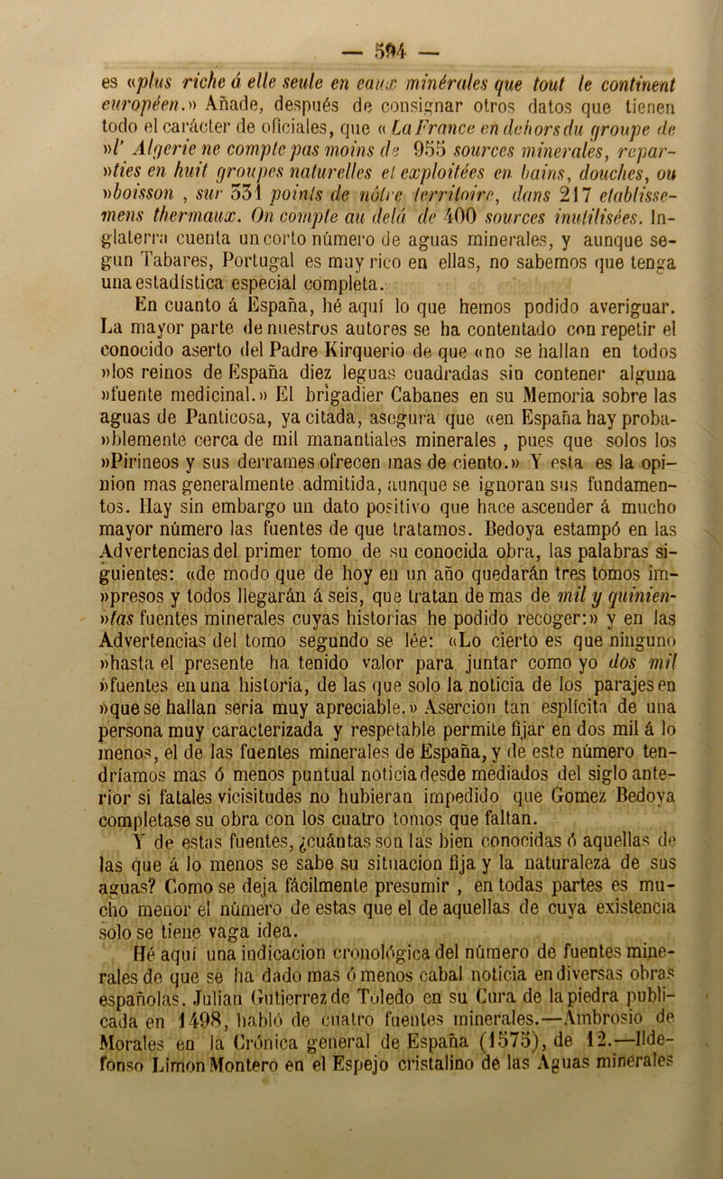 es {(plus viche á elle setile en eaux minérales que tout le continent eut'opéen.)) Añade, después de consip;nar otros datos que tienen todo el carácter de oficiales, que « La Franco on dclwrsdu qroupe de »/' Alfjerie ne complcpas moins do 955 sources minerales, ropar- ))ties en huit proupes nalurelles el exploüées en bains, douclies, ou nboisson , sur 551 poinls de nólre (erriloire, dans 217 elablisse- mens thermaux. On compte au delá de 400 sources inulilisées. In- glaterra cuenta un corto número de aguas minerales, y aunque se- gún Tañares, Portugal es muy rico en ellas, no sabemos que tenga una estadística especial completa. En cuanto á España, hé aquí lo que hemos podido averiguar. La mayor parte de nuestros autores se ha contentado con repetir el conocido aserto del Padre Kirquerio de que «no se hallan en todos ))los reinos de España diez leguas cuadradas sin contener alguna MÍuente medicinal.» El brigadier Gabanes en su Memoria sobre las aguas de Panticosa, ya citada, asegura que «en España hay proba- ))blemente cerca de mil manantiales minerales, pues que solos los «Pirineos y sus derrames ofrecen jnas de ciento.» Y esta es la opi- nión mas generalmente admitida, aunque se ignoran sus fundamen- tos. Hay sin embargo un dato positivo que hace ascender á mucho mayor número las fuentes de que tratamos. Bedoya estampó en las Advertencias del primer tomo de su conocida obra, las palabras si- guientes: «de modo que de hoy en un año quedarán tres tomos im- «presos y todos llegarán á seis, que tratan de mas de mil y quinten- nías fuentes minerales cuyas historias he podido recoger:» y en las Advertencias del tomo segundo se lée: «Lo cierto es que ninguno «hasta el presente ha tenido valor para juntar como yo dos mil «fuentes en una historia, de las que solo la noticia de los parajes en «quese hallan seria muy apreciable.» Aserción tan esplícita de una persona muy caracterizada y respetable permite fijar en dos mil á lo menos, el de las fuentes minerales de España, y de este número ten- dríamos mas ó menos puntual noticia desde mediados del siglo ante- rior si fatales vicisitudes no hubieran impedido que Gómez Bedoya completase su obra con los cuatro tomos que faltan. Y de estas fuentes, ¿cuántas son las bien conocidas ó aquellas de las que á lo menos se sabe su situación fija y la naturaleza de sus aguas? Como se deja fácilmente presumir , en todas partes es mu- cho menor el número de estas que el de aquellas de cuya existencia solo se tiene vaga idea. Hé aquí una indicación cronológica del número de fuentes mine- rales de que se ha dado mas órnenos cabal noticia en diversas obras españolas. Julián Gutiérrez de Toledo en su Cura de la piedra publi- cada en 1498, habló de cuatro fuentes minerales.—Ambrosio de Morales en la Crónica general de España (1575), de 12.—Ilde- fonso Limón Montero en el Espejo cristalino de las Aguas minerales