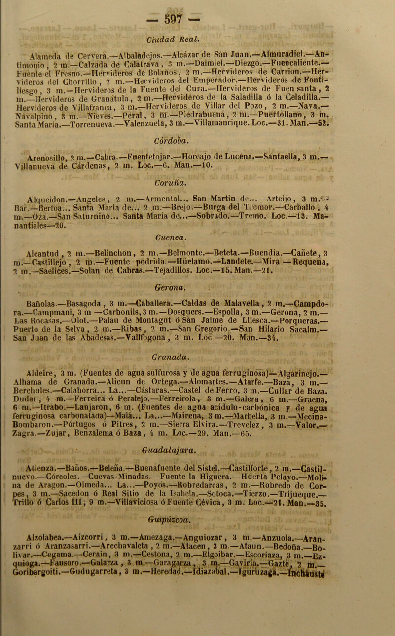 Ciudad Real. \lameda de Cervera.—Albaladejos.—Alcázar de San Juan.—Almiiradiel.—An- timonio , 2 m.—Calzada de Calalravn , 3 m.—Daimiel.—Diezgo.—Fnencaliente.— Fílenle el Fresno.—Hervideros de Bolaños, 2 m.—Hervideros de Carrion.—Her- videros del Chorrillo , 2 m.—Hervideros del Emperador.—Hervideros de Fonti- llesgo, 3 m.—Hervideros de la Fuente del Cura.—Hervideros de Fuen santa, 2 in. -Hervideros de Granátula, 2 m.—Hervideros de la Saladilla ó la Celadilla.— Hervideros de Yillafranca, 3 m.—Hervideros de Villar del Pozo, 2 m.—Nava.— Navalpino, 3 m.—Nieves.—Péral, 3 iii.—Piedrabuena, 2 na.—Pueí-tollano, 3 m. Santa María.—Torrenueva.—Valenzuela, 3 na.—Villanaanrique. Loe.—31. Man,—52. Córdoba. Arenosillo, 2 lu.—Cabra.—Fuentetojar.—Horcajo de Lucena.—Santaella, 3 m.— Villanueva de Cárdenas, 2 m. Loe.—6. Man.—10. Coruña. Alqueidon.—Angeles, 2 m.—Armenlal... San Martin de...—.\rtei|0, 3 Bar.—Bertoa... Santa María de... 2 m.—Brejo.—Burga del Tremor.—Carballo , 4 m.—Oza.—San Saturnino... Sahta María de...—Sobrado.—Tremo. Loe.—Í3. Ma- nantiales—20. Cuenca. Alcantud , 2 ra.—Belinchon, 2 m.—Belmente.—Beteta.—Buendia.—Cañete, 3 nj—Castillejo , 2 ra.—Fuente podrida—Hüelamo.—Landete.—Mira—Requena, 2 ra.—Saelices.—Solan de Cabras.—Tejadillos. Loe.—15.Man.—21. Gerona. Bañólas.—Basagoda , 3 ra.—Caballera.—Caldas de Malavella, 2 m.—Campdo- ra.—Campmani, 3 ra —Carbonils, 3 m.—Dosquers.—Espolia, 3 m.—Gerona, 2 ra.— Las Rocasas.—Olot.—Palau de Montagut ó San Jaime de Lliesca.—Porqueras.— Puerto de la Selva, 2 m.—Ribas, 2 m.—San Gregorio.—San Hilario Sacalm.— San Juan de las Abadesas.—Vallfogona, 3 m. Loe—20. Man.—34. Granada. Aldeire, 3 ra. (Fuentes de agua sulfurosa y de agua ferruginosa)—Algárinejo.— Alhama de Granada.—Alicun de Ortega.—Alomarles.—Atarfe.—Baza, 3 ra.— Berchules.—Calahorra... La...—Cástaras.—Castel de Ferro, 3 m.—Cullar de Baza. Dudar, 4 ra.—Ferreira ó Peralejo.—Ferreirola, 3 m.—Galera, 6 m.—Graena, 6 m.—Itrabo.—Lanjaron, 6 rn. (Fuentes de agua acídulo-carbónica y de agua ferruginosa carbonatada)—Mala... La...—Mairena, 3m.—Marbella, 3 ra.—Mecina- Borabaron.—Pórtugos ó Pitres, 2 ra.—Sierra Elvira.—Trevelez, 3 ra.—Valor.— Zagra.—Zujar, Benzaleraa ó Baza, 4 m. Loe.—29. Man.—65. Guadalajara. Atienza.—Baños.—Beleña.—Buenafuenle del Sistel.—Castilforte, 2 ra.—Gastil- nuevo.—Córcoles.—Cuevas-Minadas.—Fuente la Higuera.—Huerla Pelayo.—Moli- na de Aragón.—Olmeda... La...—Poyos.—Robredarcas, 2 m.—Robredo de Gor- pes, 3 m.—Sacedon ó Real Sitio de la Isabela.—Sotoca.—Tierzo.—Trijúeque. Trillo ó Garlos lll, 9 ra.—Villaviciosa ó Fuente Gévica, 3 ra. Loe,—21. Man.—35. Guipúzcoa. Alzolabea.—Aizeorri, 3 m.—Amezaga.—Anguiozar, 3 m.—Anzuola.—Aran- zarri ó Aranzasarri.—Arechavaleta , 2 m.—Atacen, 3 m.—Ataun.—Bedoña.—Bo- lívar.—Cegama.—Cerain, 3 m.—Cestona, 2 ra.—Elgpibar.—Escoriaza, 3 m.—Ez- quioga.—Fausoro.—Galarza , 3 ra.—Garagarza, 3 rá.—Gaviria.—Gaztej 2 m. Goribargoiti.—Gudugarreta, 3 m,—Heredad,—Idiazabal.—Iguruzágá.—IncháuáW