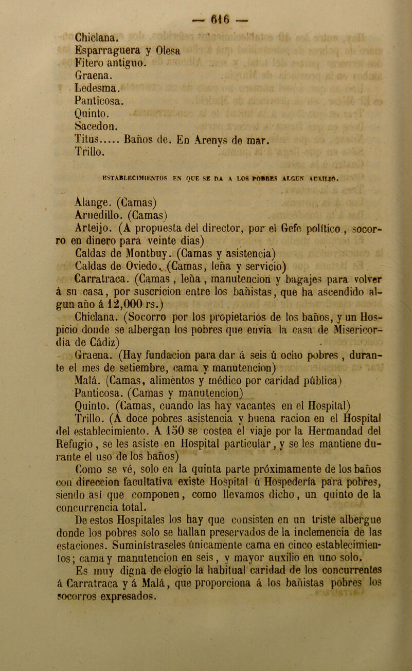 ^ m Chiclana. Esparraguera y Olasa Filero antiguo. Graena. Ledesma, Panticosa. Quinto, Sacedon. Titus Baños de. En Arenvs de mar. Trillo. «STABI,EC1MIENT0S EN QUE SE T^Á A LOS POÍBES ALGC5 ACXfMO. Alauge. (Camas) Arnedillo. (Camas) Arleijo. (A propuesta del director, por el Gefe político , socor- ro en dinero para veinte dias) Caldas de Montbuy. (Camas y asistencia) Caldas de Oviedo ^.(Camas, leña y servicio) Carratraca. (Camas, leña , manutención y bagajes para volver á su casa, por suscricion entre los bañistas, que ha ascendido al- gún año á 12,000 rs.) Chiclana. (Socorro por los propietarios de los baños, y un Hos- picio donde se albergan los pobres que envía la casa de Misericor- dia de Cádiz) Graeua. (Hay fundación para dar á seis ú ocho pobres, duran- te el mes de setiembre, cama y manutención) Malá. (Camas, alimentos y médico por caridad pública) Panticosa. (Camas y manutención) Quinto. (Camas, cuando las hay vacantes en el Hospital) Trillo. (A doce pobres asistencia y buena ración en el Hospital del establecimiento. A 150 se costea el viaje por la Hermandad del Refugio, se tes asiste en Hospital particular, y se les mantiene du- rante el uso de los baños) Como se vé, solo en la quinta parle próximamente de los baños con dirección facultativa existe Hospital ú Hospedería para pobres, siendo así que componen, como llevamos dicho, un quinto de la concurrencia total. ])e estos Hospitales los hay que consisten en un triste albergue donde los pobres solo se hallan preservados de la inclemencia de las estaciones. Suminístraseles únicamente cama en cinco establecimien- tos; Camay manutención en seis, y mayor auxilio en uno solo. Es muy digna de elogio la habitual caridad de los concurrentes á Carratraca y á Malá, que proporciona á los bañistas pobres los socorros expresados.