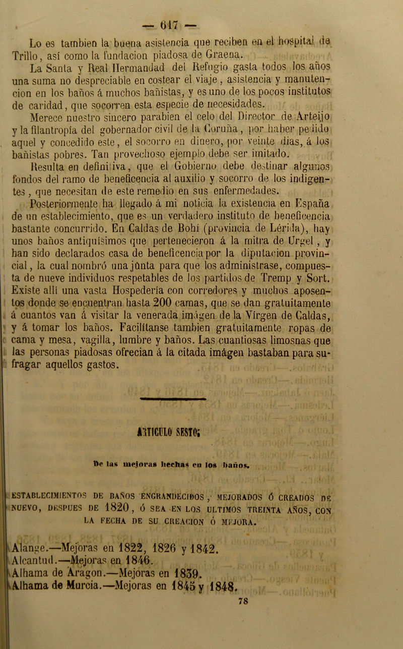 — 617 — Lo es también la buena asistencia que reciben ea el hospital de Trillo, así como la tundacion piadosa de Graeua. La Santa y Real Hermandad del Refugio gasta todos los años una suma no despreciable en costear el viaje, asistencia y manuten- ción en los baños á muchos bañistas, y es uno de los pocos institutos de caridad, que socorren esta especie de necesidades. Merece nuestro sincero parabién el celo del Director de Arteijo y la filantropía del gobernador civil de la Coruña, por haber pedido aquel y concedido este, el socorro en dinero, poi- veinte dias, á ios bañistas pobres. Tan provechoso ejemplo debe ser imitado. Resulta en definiliva, que el Gobierno debe de:,tinar algunos fondos del ramo de beneQcencia al auxilio y socorro de los indigenr tes , que necesitan de este remedio en sus enfermedades. Posteriormente ha llegado á mi noticia la existencia en España de un establecimiento, que es un verdadero instituto de beneficencia bastante concurrido. En Caldas de Bohí (provincia de Lérida), hay unos baños antiquísimos que pertenecieron á la mitra de Crgel, y han sido declarados casa de beneficencia por la diputación provin- cial, la cual nombró unajúnta para que los administrase, compues- ta de nueve individuos respetables de los partidos de Tremp y Sort. Existe allí una vasta Hospedería con corredores y muchos aposen- tos donde se encuentran hasta 200 camas, que se dan gratuitamente á cuantos van á visitar la venerada imagen de la Virgen de Caldas, y á tomar los baños. Facilítanse también gratuitamente ropas de cama y mesa, vagilla, lumbre y baños. Las cuantiosas limosnas que las personas piadosas ofrecían á la citada imágen bastaban para su- fragar aquellos gastos. kmm sESTOi tte las mejoras hechas en los haños. ESTABLECIMIENTOS DE BAÑOS ENGKANÜECIDOS ,• MEJORADOS Ó CREADOS DE NUEVO, DESPUES DE 1820, Ó SEA-EN LOS ULTIMOS TREINTA AÑOS, CON LA FECHA DE SU CREACION Ó MEJORA. \Alanue.—Mejoras en 1822, 1826 y 1842. Alcantuíl.—Mejoras en 1846. Alhama de Aragón.—Mejoras en 1839. Alhama de Murcia.—Mejoras en 1845 y 1848«