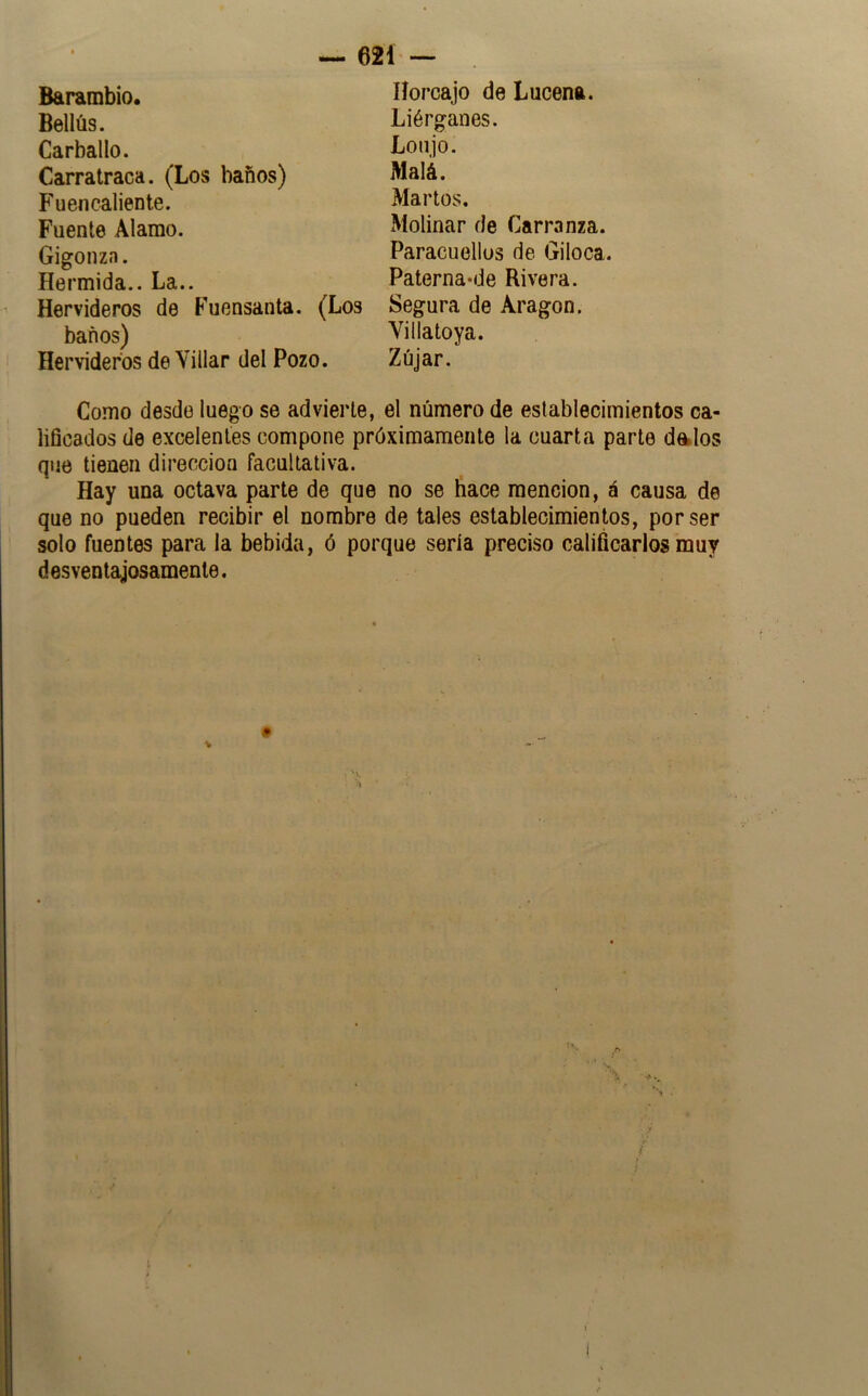 Bellús. Carballo. Carratraca. (Los baños) Fuencaliente. Fuente Alamo. Gigonza. Hermida.. La.. 621 — Liérganes. Lonjo. Malá. Marios. Molinar de Carranza. Paracuellüs de Giloca. PaternawJe Rivera. Hervideros de Fuensanta. (Los Segura de Aragón. baños) Villatoya. Hervideros de Villar del Pozo. Zújar. Como desde luego se advierte, el número de establecimientos ca- lificados de excelentes compone próximamente la cuarta parte denlos que tienen dirección facultativa. Hay una octava parte de que no se hace mención, á causa de que no pueden recibir el nombre de tales establecimien^s, por ser solo fuentes para la bebida, ó porque sería preciso calificarlos muy desventajosamente. t