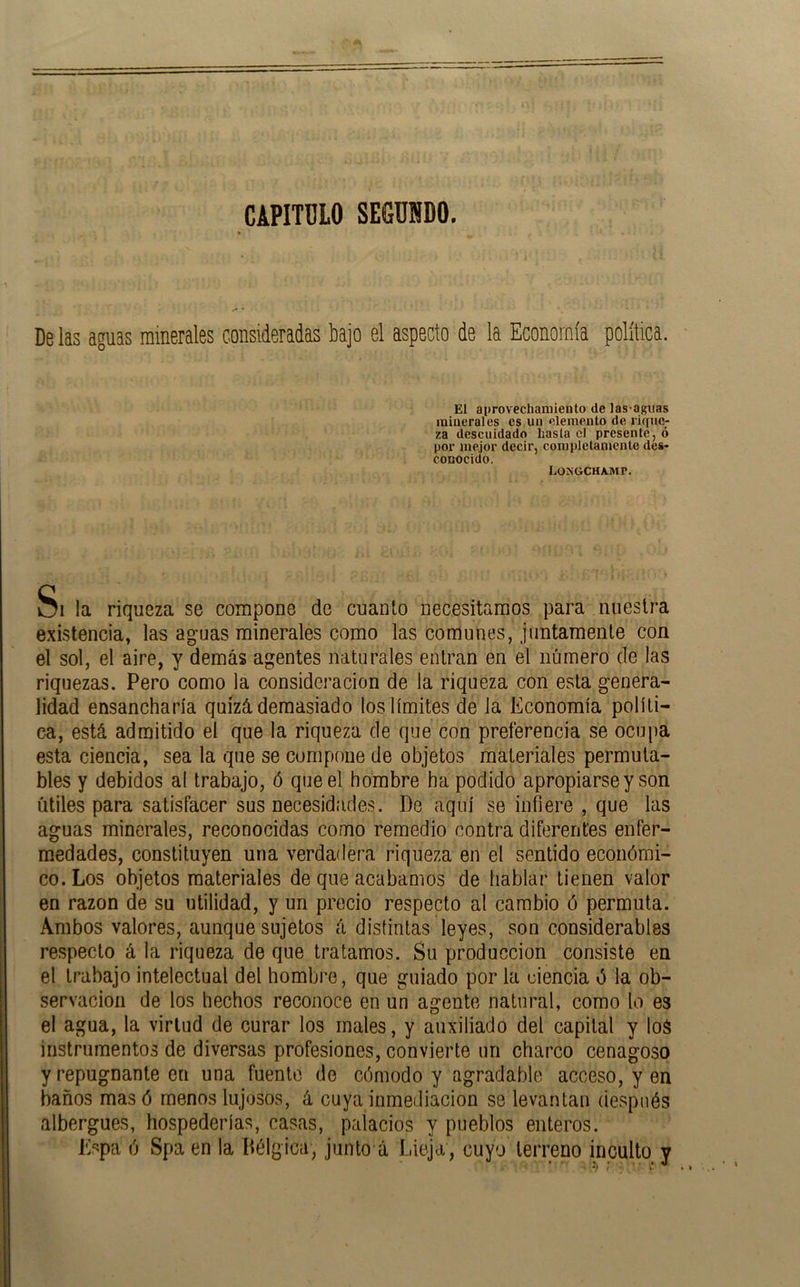CAPITULO SEGUNDO, De las aguas minerales consideradas bajo el aspecto de la Economía política. El aprovechamiento de las-aguas minerales es uii elemento de rique- za descuidado hasta el presente, ó por mejor decir, completamente des- conocido, Longchamp. Si la riqueza se compone de cuanto necesitamos para nuestra e.xistencia, las aguas minerales como las comunes, juntamente con el sol, el aire, y demás agentes naturales entran en el número de las riquezas. Pero como la consideración de la riqueza con esta genera- lidad ensancharía quizá demasiado los límites de la Economía políti- ca, está admitido el que la riqueza de que con preferencia se ocupa esta ciencia, sea la que se compone de objetos materiales permuta- bles y debidos al trabajo, ó que el hombre ha podido apropiarse y son útiles para satisfacer sus necesidades. De aquí se infiere , que las aguas minerales, reconocidas como remedio contra diferentes enfer- medades, constituyen una verdadera riqueza en el sentido económi- co. Los objetos materiales de que acabamos de hablar tienen valor en razón de su utilidad, y un precio respecto al cambio ó permuta. Ambos valores, aunque sujetos á distintas leyes, son considerables respecto á la riqueza de que tratamos. Su producción consiste en el trabajo intelectual del hombre, que guiado por la ciencia ó la ob- servación de los hechos reconoce en un asrente natural, como lo es el agua, la virtud de curar los males, y auxiliado del capital y loS instrumentos de diversas profesiones, convierte un charco cenagoso y repugnante en una fuente de cómodo y agradable acceso, y en baños mas ó menos lujosos, á cuya inmediación se levantan después albergues, hospederías, casas, palacios y pueblos enteros. Kspa ó Spa en la Bélgica, junto á Iiieja, cuyo terreno inculto y