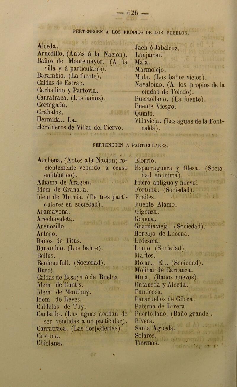 PERTfíNBCEN A LOS F>ROPIOS DE LOS PUEBLOS. Alceda. Arnedillo. (Antes á la Nación). Baños de Móntemayor. (A. la villa y á parliculares). Barambio. (La fuente). Caldas de Estrac. Carballino y Partovia. Carra traca. (Los baños). Cortegada. Grábalos. Hermida.. La. Hervideros de Villar del Ciervo. PERTENECEN A Archena. (Antes ála Nación; re- cientemente vendido ‘á censo enfltéutico). Alhama de Aragón. Idem de Granada. Idem de Murcia. (De tres parti- culares en sociedad). Aramayona. Arechavaleta. Arenosillo. Arleijo. Baños de Titus. Barambio. (Los baños). Bellús. Benimarfull. (Sociedad). Busot. Caldas de Besaya ó de Buelna. Idem de'Cunlis. Idem de Montbuy. Idem de Reyes. Caldelas de Tuy. Carballo, (Las aguas acaban de ser vendidas á un particular). Carratraca. (Las bospedefías). Cestona. Chiclana. Jaén ó Jabalcuz. Lanjarori. Malá. Marmolejo. Muía. (Los baños viejos). Navalpino. (A los propios de la ciudad de Toledo). Puertollano. (La fuente). Puente Viesgo. Quinto. Villavieja. (Las aguas de la Font- calda). PARTICULARES. Elorrio. Esparraguera y Olesa. (Socie- dad anónima). Filero antiguo y nuevo. Fortuna. (Sociedad). Frailes. Fuente Alamo. Gigonza. Graena. Guardiavieja. (Sociedad); Horcajo de Lucena. Ledesma. Loujo. (Sociedad), l'd artos. Bíolar.. El.. (Sociedad). Molinar de Carranza. Muía. (Baños nuevos). Ontaneda y Alceda. Pan ticosa. Paracuellos de Giloca. Paterna de Rivera. Puertollano. (Baño grande). Rivera. Santa Agueda. Solares. Tiermas. ' . ’ . .. .