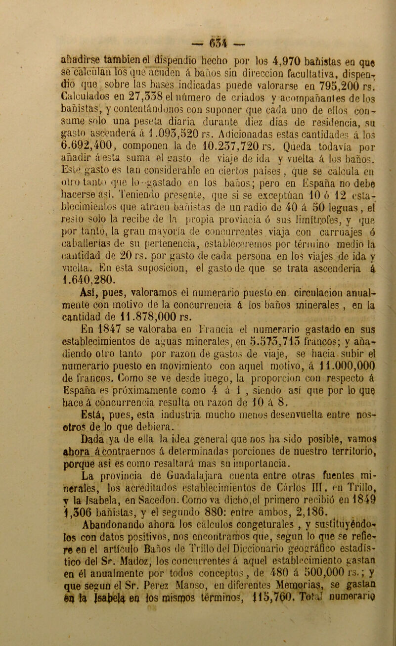 — m — añadirse tafnbien el dispendio hecho por los 4,970 bañistas en que se calciilan los (]iie acuden Abanos sin dirección facultativa, dispen- dio que sobre las bases indicadas puede valorarse en 795,200 rs. Calculados en 27,538 el número de criados y acompañantes délos bañistas, y conlentándoiios con suponer que cada uno de ellos con- sume solo una peseta diaria durante diez dias de residencia, su gasto ascenderá á. 1.095,520 rs. Adicionadas estas cantidades á lo.s 0.692,400, componen la de 10.257,720 rs. Queda todavía por añadir a esta suma el pasto de viaje de ida y vuelta á los baños. Este gasto es tan considerable en ciertos países, que se calcula en otro tanto (]uo lo •gastado en los baños; pero en España no debe hacerse así. Teniendo presente, que si se exceptúan 10 ó 12 esta- blocimienios (jue atraen bañistas de un radio de 40 á 50 leguas, el reslo solo la recibe de la {»ropia provincia ó sus ürnítr.ofes, y ijue por tanto, la gran mayoría de concurrentes viaja con carruajes ó caballerías de su pertenencia, estableceremos por término medio la cantidad de 20 rs. por gasto de cada persona en los viajes de ida y vuelta. En esta suposición, el gasto de que se trata ascendería i 1.640,280. Así, pues, valoramos el numerario puesto en circulación anual- mente con motivo de la concurrencia á los baños minerales , en la cantidad de 11.878,000 rs. En 1847 se valoraba en Erancia el numerario gastado en sus establecimientos de aguas minerales, en 5.575,715 francos; y aña- diendo otro tanto por razón de gastos de viaje, se hacia, subir el numerario puesto en movimiento con aquel motivo, á 11.000,000 de francos. Como se ve desde luego, la proporción con respecto á España es próximamente como 4 á 1 , siendo así que por lo que hactíá concurrencia resulta en razón de 10 á 8. Está, pues, esta industria mucho menos desenvuelta entre nos- otros de lo que debiera. Dg.da ya de ella la idea general que nos ha sido posible, vamos ahora. á_contraernos á determinadas porciones de nuestro territorio, porque asi es como resaltará mas su importancia. La provincia de Guadaiajara cuenta entre otras fuentes mi- nerales, los acreditados establecimientos de Carlos III, en Trillo, y la Isabela, en Sacedon. Como va dicho,el primero recibió en 1849 1,306 bañistas, y el segundo 880: entre ambos, 2,186. Abandonando ahora los cálculos congelurales , y sustituyéndo- los con datos positivos, nos encontramos que, segnn lo que se refie- re en el artículo Baños de Trillo del Diccionario geográfico estadís- tico del Sr. Madoz, los concurrentes á aquel estabb’cimiento gastan en él anualmente por todos conceptos, de 480 á 500,000 is.; y que según el Sr. Perez Manso, en diferentes Memorias, se gastan dq ía {sabeJa en los mismos término?, 115,760. Toba! numerario