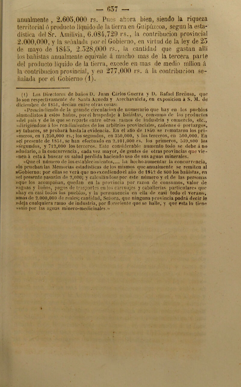 — 057 — anualmente , 2.605,000 rs. Pues ahora bien, siendo la riqueza territorial ó proilucto líquido ele la tierra en Guipúzcoa, según la esta- dística del Sr. Amilivia, 6.084,729 rs., la contribución provincial 2.000,000, y la señalada por el Gobienio, en viiiud de la ley de 25 de mayo de 1845, 2.528,000 rs., la cantidad que gastan allí los bañistas anualmente equivale á mucho mas de la tercera paide del producto líquido de la tierra, excede en mas de medio millón íi la contribución provincial, yen 277,000 rs. á la contribución se- ñalada por el Gobierno (1). (I) Los Directores de bafios D. Juan Carlos Guerra y D. Rafael Breñosa, que lo son respectivameule de .Sania Agueda y Arechavalela, en exposición á S. M. de diciembre do isr»l, decían enlre otras cosas: «Presoiiuliendo de la grande circulación de numerario que hay en los pueblos »inmed.iatos á estos baños, porel hospedaje á bañi.slas, consumo de los producios «del pais y de lo que se reparte entre otros ramos de industria y comercio, etc,, «dirigiéndose á los rendimientos de los arbitrios provinciales, cadenas ó porlazgus, »y tabacos, se probará hasta la evidencia. En el año de 1840 se remataron los pri- »meros, en 1.250,000 rs.; los segundos, en 350,000, y los terceros, cu 500,000. En »el presente de 1851, se han efectuado en 2.lOi,000 rs. los primeros, 539,800 lo.s «segundos, y 712,000 los lei ccros. Este considerable aumento todo se debe á no «dudarlo, a la concurrencia, cada vez mayor, de gentes de otras provincias que vic- «nen á esta á buscar su salud perdida haciendo uso de sus aguas minerales. «Qiieel número (le loseslablecimieíitos.... ha hechoaumentar la concurrencia, »lo prueban las Memorias estadísticas délos mismos que anualmente se remiten al «Gobierno: por ellas se verá que no excediendo el año de 1842 de 800 los bañistas, en «el presente pasarán de 2,000; y calculándose por este número y el de las personas «que los acompañan, quedan en la provincia por razón de consumos, valor de «aguas y baños, pagos de trasportes en los carruajes y caballerías particulares que «hay en casi todos los pueblos, y la permanencia en ella de casi todo el verano, «mas de 2.000,000 de reales; cantidad. Señora, que ninguna provincia podrá decir le «deja cualquiera ramo de industria, por florerieule que se lialle, y que esta lo tiene «soío por las aguas minero-medicinales.') k