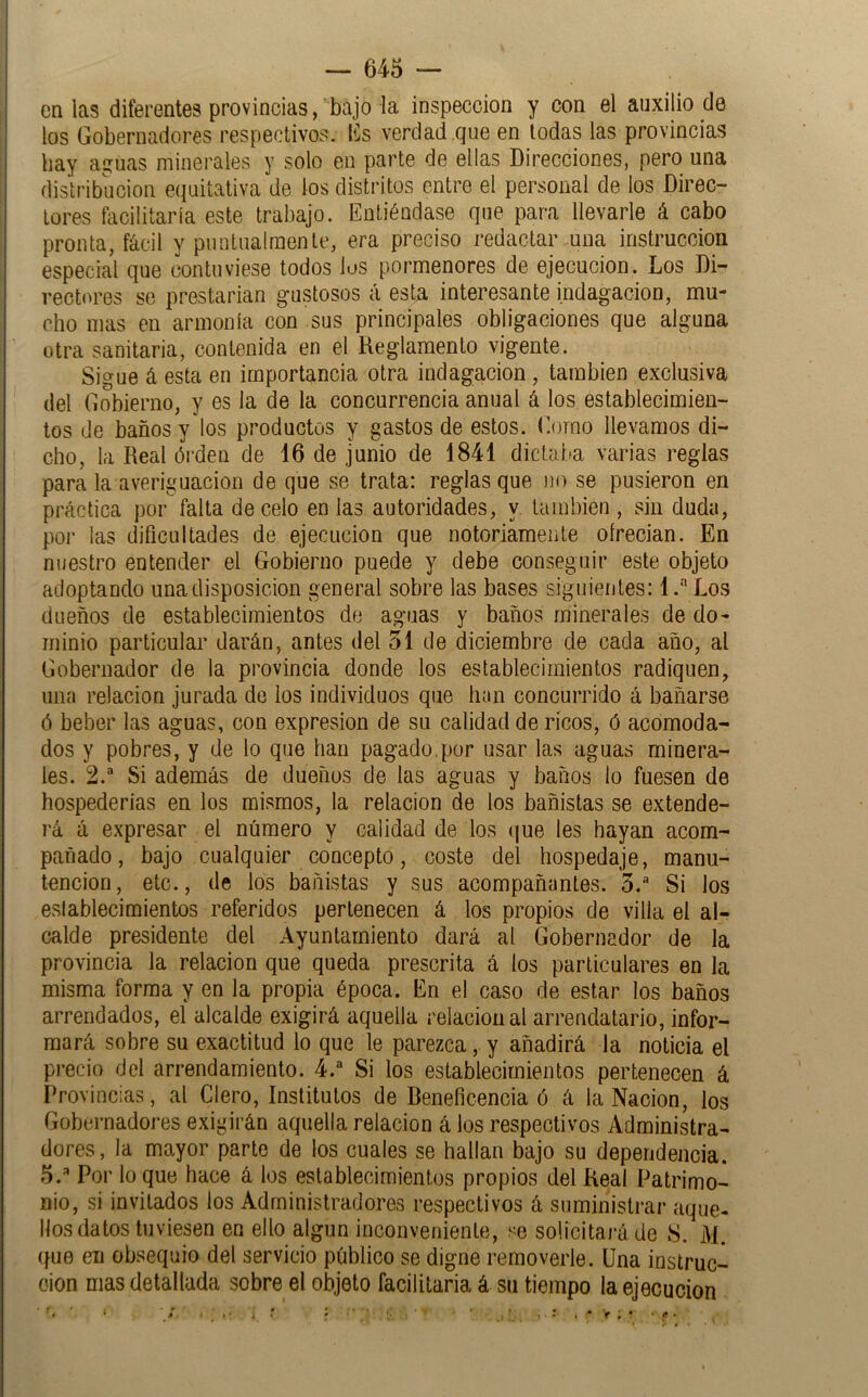 en las diferentes provincias, bajo la inspección y con el auxilio de los Gobernadores respectivos. (ís verdad que en todas las provincias hay aguas minerales y solo en parte de ellas Direcciones, pero una distribución equitativa de los distritos entre el personal de los Direc- tores facilitaría este trabajo. Entiéndase que para llevarle á cabo pronta, fácil y puntualmente, era preciso redactar una instrucción especial que contuviese todos los pormenores de ejecución. Los Di- rectores se prestarian gustosos á esta interesante indagación, mu- cho mas en armonía con sus principales obligaciones que alguna otra sanitaria, contenida en el Reglamento vigente. Sigue á esta en importancia otra indagación , también exclusiva del Gobierno, y es la de la concurrencia anual á los establecimien- tos de baños y los productos y gastos de estos. Gomo llevamos di- cho, la Real ói’den de 16 de junio de 1841 dictaba varias reglas para la averiguación de que se trata: reglas que no se pusieron en práctica por falta de celo en las autoridades, y también , sin duda, por las dificultades de ejecución que notoriamente olrecian. En nuestro entender el Gobierno puede y debe conseguir este objeto adoptando una disposición general sobre las bases siguientes: 1. Los dueños de establecimientos dfi aguas y baños minerales de do- minio particular darán, antes del 51 de diciembre de cada año, al Gobernador de la provincia donde los establecimientos radiquen, una relación jurada de los individuos que han concurrido á bañarse ó beber las aguas, con expresión de su calidad de ricos, ó acomoda- dos y pobres, y de lo que han pagado.por usar las aguas minera- les. 2.“ Si además de dueños de las aguas y baños lo fuesen de hospederías en los mismos, la relación de los bañistas se extende- rá á expresar el número y calidad de los (]ue les hayan acom- pañado, bajo cualquier concepto, coste del hospedaje, manu- tención, etc., de los bañistas y sus acompañantes. 5.“ Si los eslablecimientos referidos pertenecen á los propios de villa el al- calde presidente del Ayuntamiento dará al Gobernador de la provincia la relación que queda prescrita á los particulares en la misma forma y en la propia época. En el caso de estar los baños arrendados, el alcalde exigirá aquella relación al arrendatario, infor- mará sobre su exactitud lo que le parezca,. y añadirá la noticia el p)-ecio del arrendamiento. 4. Si los establecimientos pertenecen á Provincias, al Clero, Institutos de Beneficencia ó á la Nación, los Gobernadores exigirán aquella relación á los respectivos Administra- dores, la mayor parte de los cuales se hallan bajo su dependencia. S.'* Por lo que hace á los establecimientos propios del Real Patrimo- nio, si invitados los Administradores respectivos á suministrar aque- llos datos tuviesen en ello algún inconveniente, se solicitará de 8. M. (fue en obsequio del servicio público se digne removerle. Una instruc- ción mas detallada sobre el objeto facilitarla á su tiempo la ejecución