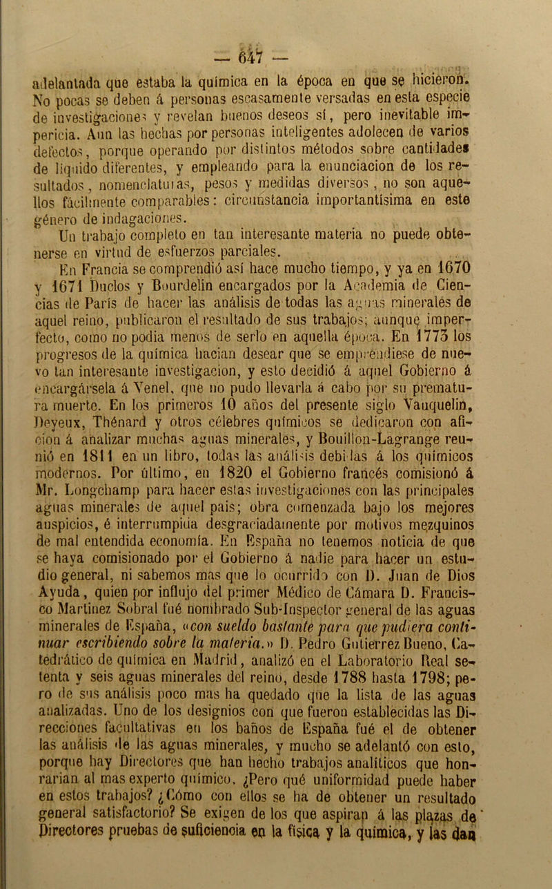 — 6Í7 — atlelanlada que estaba la química en la época en que se hicieron. No pocas se deben ^ personas escasamente versadas en esta especie de investigaciones y revelan buenos deseos sí, pero inevitable im^ pericia. Aun las hechas por personas inteligentes adolecen de varios defectos, porque operando por distintos métodos sobre cantidade* de líquido diferentes, y empleando para la enunciación de los re- sultados, nomenciatuias, pesos y medidas diversos, no son aque- llos fácilmente comparables: circunstancia importantísima en este género de indagaciones. Un trabajo completo en tan interesante materia no puede obte- nerse en virtud de esfuerzos parciales. En Francia se comprendió así hace mucho tiempo, y ya en 1670 y 1671 Duelos y Bourdelin encargados por la Academia de Cien- cias de París de hacer las análisis de todas las a;^!r.is minerales de aquel reino, publicaron el residtado de sus trabajos; aunqutj imper- fecto, como no podía menos de serlo en aquella época. En 1775 los progresos de la química baciari desear que se empi-eiidiese de nue- vo tan interesante investigación, y esto decidió á aquel Gobierno á encargársela á Yene!, que no pudo llevarla á cabo por su prematu- ra muerte. En los primeros 10 años del presente siglo Vauquelin, Deyeux, Thénard y otros célebres químicos se dedicaron con afi- ción á analizar muchas aguas minerales, y Bouillon-Lagrange reu- nió en 1811 en un libro, (odas las análids debidas á los químicos modernos. Por último, en 1820 el Gobierno francés comisionó á Mr. Longehamp para hacer estas investigaciones con las principales aguas minerales de atpiel país; obra comenzada bajo los mejores auspicios, é interrumpida desgraciadamente por mídivos mezquinos de mal entendida economía. En España no tenemos noticia de que se haya comisionado poi* el Gobierno á nadie para hacer un estu- dio general, ni sabemos mas que lo ocurrido con i). Juan de Dios Ayuda, quien por influjo del primer Médico de Cámara D. Francis- co Martínez Sobral fué nombrado Sub*írispector general de las aguas minerales de Esj.aña, itcon sueldo basfante para que pudiera conti- nuar escribiendo sobre la maleria.» D. Pedro Gutiérrez Bueno, (.a- ledráiico de química en Madrid, analizó en el Laboratorio Ileal se- tenta y seis aguas minerales del reino, desde 1788 hasta 1798; pe- ro de sus análisis poco mas ha quedado que la lista de las aguas analizadas. Uno de los designios con que fueron establecidas las Di- recciones facultativas eu los baños de España fué el de obtener las análisis de las aguas minerales, y mucho se adelantó con esto, porque hay Directores que han hecho trabajos analíticos que hon- rarían al mas experto químico. ¿Pero qué uniformidad puede haber en estos trabajos? ¿Cómo con ellos se ha de obtener un resultado general satisfactorio? Se exigen de los que aspiran á las ple^zns de * Bireotores pruebas de suficiencia en la fínica y la química, y las dan