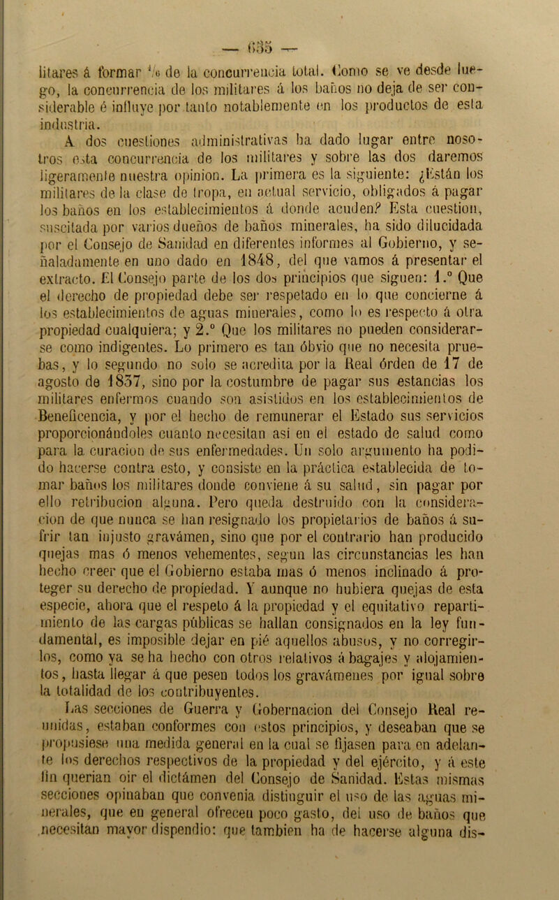 litares á formar V»5 de la concuri’eiicia Lolal. Piorno se ve desde lue- go, la coneurrencia de los mjlitai'es á los baños no deja de sei* con- siderable é inílaye por tanto notablemente en los productos de esla industria. A. dos cuestiones administrativas ha dado lugar entre noso- tros o^ta concurrencia de los militai’es y sobre las dos daremos ligeramenfe nuestra opinión. La primera es la siguiente: ¿Lstán los militares de la clase de tropa, en actual servicio, obligados á pagar los baños en los establecimientos á donde acuden.t^ Esta cuestión, suscitada por varios dueños de baños minerales, ha sido dilucidada por el Consejo de Sanidad en diferentes informes al Gobierno, y se- ñaladamente en uno dado en 1848, del que vamos á presentar el extracto. El Consejo parte de los dos principios que siguen: l.° Que el derecho de propiedad debe ser ¡'espetado en lo que concierne á los establecimientos de aguas minerales, como lo es respecto a otra propiedad cualquiera; y 2.° Que los militares no pueden considerar- se como indigentes. Lo primero es tan óbvio que no necesita prue- bas, y lo segundo no solo se acrediia por la Real órden de 17 de agosto de 1837, sino por la costumbre de pagar sus estancias los militares enfermos cuando son asistidos en los establecimientos de Beneficencia, y por el hecho de remunerar el Estado sus servicios proporcionándoles cuanto necesitan asi en el estado de salud como para la curación de sus enfermedades. Un solo argumento ha podi- do hacerse contra esto, y consiste en la práctica establecida de to- mar baños los militares donde conviene á su salud, sin pagar por ello retribución alguna. Pero queda destruido con la cí»nsidera- cion de que nunca se han resignado los propietai ios de baños á su- frir tan injusto gravámen, sino que por el contrario han producido quejas mas ó menos vehementes, según las circunstancias les han hecho creer que el Gobierno estaba mas ó menos inclinado á pro- teger su derecho de propiedad. Y aunque no hubiera quejas de esta especie, ahora que el respeto á la propiedad y el equitativo reparti- miento de las cargas públicas se hallan consignados en la ley fun- damental, es imposible dejar en pié aquellos abusos, y no corregir- los, como ya se ha hecho con otros relativos á bagajes y alojamien- tos , hasta llegar á que pesen lodos los gravámenes por igual sobre la totalidad de los contribuyentes. íias secciones de Guerra y Gobernación del Consejo Real re- unidas, estaban conformes con estos principios, y deseaban que se j)i’opusiesH una medida general en la cual se fijasen para en adelan- te los derechos respectivos de la propiedad y del ejército, y á este lín querian oir el dictámen del Consejo de Sanidad. Estas mismas secciones opinaban que convenia distinguir el uso de las aguas mi- nerales, que en general ofrecen poco gasto, del uso de baños que necesitan mayor dispendio: que también ha de hacerse alguna dis-