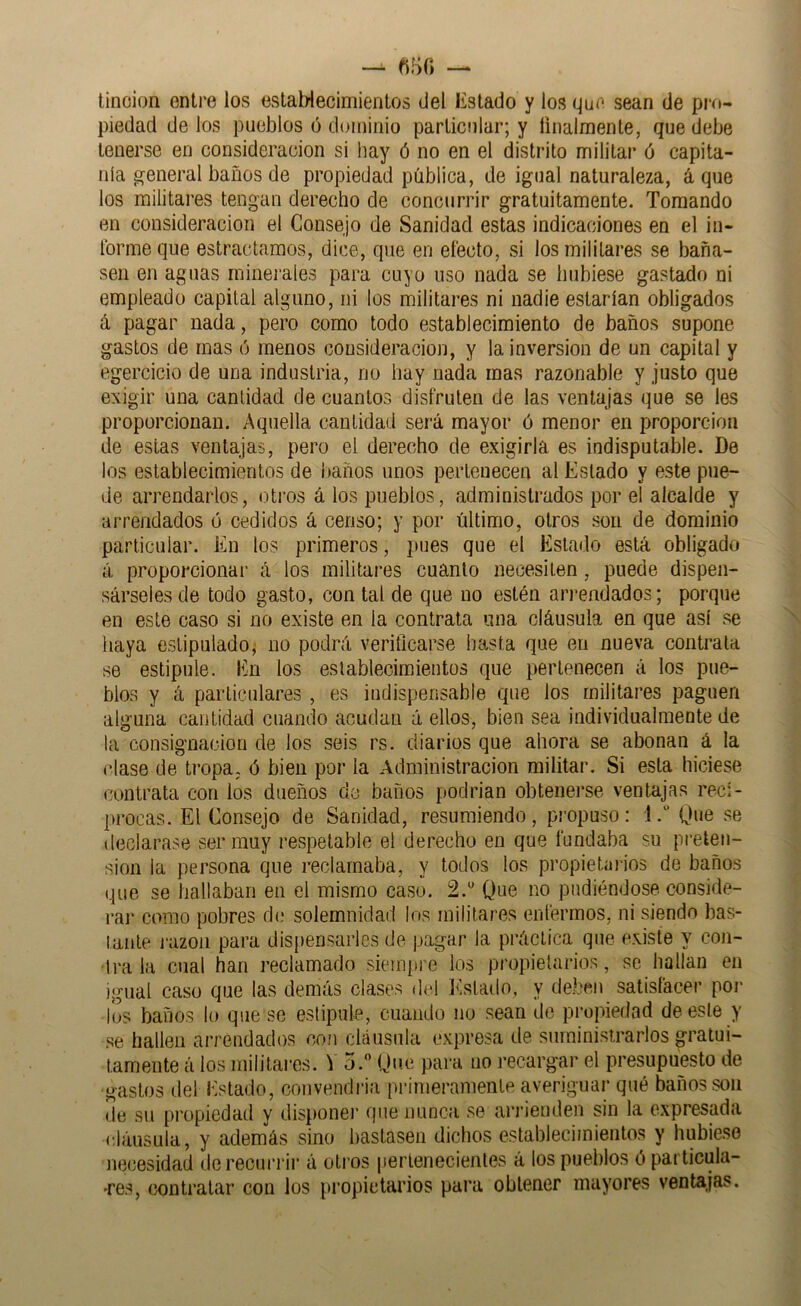 tinción entre los establecimientos del listado y los que sean de pro- piedad de los pueblos o dominio particular; y tinalmente, que debe tenerse en consideración si hay ó no en el distrito militar ó capita- nía general baños de propiedad pública, de igual naturaleza, á que los militares tengan derecho de concurrir gratuitamente. Tomando en consideración el Consejo de Sanidad estas indicaciones en el in- Ibrme que estractamos, dice, que en electo, si los militares se baña- sen en aguas minerales para cuyo uso nada se hubiese gastado ni empleado capital alguno, ni los militares ni nadie estarían obligados á pagar nada, pero como todo establecimiento de baños supone gastos de mas ó menos consideración, y la inversión de un capital y egercicio de una industria, no hay nada mas razonable y justo que exigir una cantidad de cuantos disfruten de las ventajas que se les proporcionan. Aquella cantidad será mayor ó menor en proporción de estas ventajas, pero el derecho de exigirla es indisputable. De los establecimientos de í)años unos pertenecen al Estado y este pue- de arrendarlos, otros á los pueblos, administrados por el alcalde y arrendados ó cedidos á censo; y por último, otros son de dominio particular. En los primeros, pues que el Estado está obligado á proporcionar á ios militares cuanto necesiten, puede dispen- sárseles de todo gasto, con tal de que no estén arrendados; porque en este caso si no existe en la contrata una cláusula en que así se haya estipulado^ no podrá verificarse hasta que en nueva contrata se estipule. En los establecimientos que pertenecen á los pue- blos y á particulares , es indispensable que los militares paguen alguna cantidad cuando acudan á ellos, bien sea individualmente de la consignación de los seis rs. diarios que ahora se abonan á la clase de tropa, ó bien por la Administración militar. Si esta hiciese contrata con los dueños de baños podrian obtenerse ventajas reci- procas. El Consejo de Sanidad, resumiendo , propuso: 1Que se declarase ser muy respetable el derecho en que fundaba su preten- sión la persona que reclamaba, y todos los propietai-ios de baños que se hallaban en el mismo caso. 2.“ Que no pudiéndose conside- ral- como pobres di; solemnidad los militares enfermos, ni siendo bas- tante j-azon para dispensarles de pagar la practica que existe y con- ■ti-a la cual han reclamado siempre los propietarios, se bailan en igual caso que las demás clases del Estado, y de.ben satisfacer pol- los baños lo que so estipule, cuando no sean de propiedad de este y se hallen arrendados con cláusula expresa de suministrarlos gratui- tamente á los militares. V 5. Que para iio recargar el presupuesto de gastos del Estado, convendría primeramente averiguar qué baños son de su propiedad y disponer que nunca se arrienden sin la expresada cláusula, y además sino bastasen dichos establecimientos y hnbie.so necesidad de recurrir á otros pertenecientes á los pueblos 0 particula- >res, contratar con los propietarios para obtener mayores ventajas.