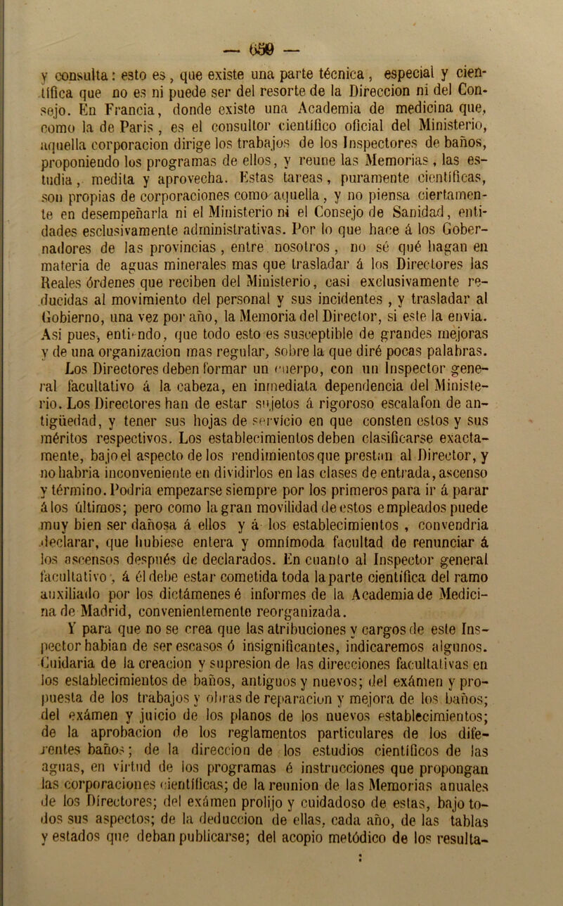 y consulta: esto es, que existe una parte técnica , especial y cien- tífica que no es ni puede ser del resorte de la Dirección ni del Con- sejo. En Francia, donde existe una Academia de medicina que, como la de París , es el consultor científico oficial del Ministerio, aquella corporación dirige los trabajos de los Inspectores de baños, proponiendo los programas de ellos, y reúne las Memorias , las es- tudia , medita y aprovecha. Estas tareas, puramente científicas, son propias de corporaciones como aquella, y no piensa ciertamen- te en desempeñarla ni el Ministerio ni el Consejo de Sanidad, enti- dades esclusivamenle administrativas. Por lo que hace á los Gober- nadores de las provincias, entre nosotros, no sé qué bagan en materia de aguas minerales mas que trasladar á los Directores las Reales órdenes que reciben del Ministerio, casi exclusivamente re- ducidas ai movimiento del personal y sus incidentes , y trasladar al Gobierno, una vez poi* año, la Memoria del Director, si este la envia. Asi pues, enti-ndo, que todo esto es susceptible de grandes mejoras y de una organización mas regular, sobre la que diré pocas palabras. Los Directores deben formar un cuerpo, con un Inspector gene- ral facultativo á la cabeza, en inmediata dependencia del Ministe- rio. Los Directores han de estar su jetos á rigoroso escalafón de an- tigüedad, y tener sus hojas de servicio en que consten estos y sus méritos respectivos. Los establecimientos deben clasificarse exacta- mente, bajoel aspecto délos rendimientos que prestun al Director, y nohabria inconveniente en dividirlos en las clases de entrada, ascenso y término. Podria empezarse siempre por los primeros para ir á parar álos últimos; pero como la gran movilidad de estos empleados puede muy bien ser dañosa á ellos y á los establecimientos , convendría declarar, que hubiese entera y omnímoda facultad de renunciar á ios ascensos después de declarados. En cuanto al Inspector general facultativo , á él debe estar cometida toda taparte científica del ramo auxiliado por los dictámenes é informes de la Academia de Medici- na de Madrid, convenientemente reorganizada. V para que no se crea que las atribuciones y cargos de este Ins- pector habian de ser escasos ó insignificantes, indicaremos algunos. Cuidarla de la creación y supresión de las direcciones facultativas en los eslablecimientos de baños, antiguos y nuevos; del exámen y pro- puesta de los trabajos y obras de reparación y mejora de los baños; del exámen y juicio de los planos de los nuevos establecimientos; de la aprobación de los reglamentos particulares de los dife- jentes baños; de la dirección de los estudios científicos de las aguas, en virtud de los programas é instrucciones que propongan las corporaciones científicas; de la reunión de las Memorias anuales de los Directores; del exámen prolijo y cuidadoso de estas, bajo to- dos sus aspectos; de la deducción de ellas, cada año, de las tablas y estados que deban publicarse; del acopio metódico de los resulta-