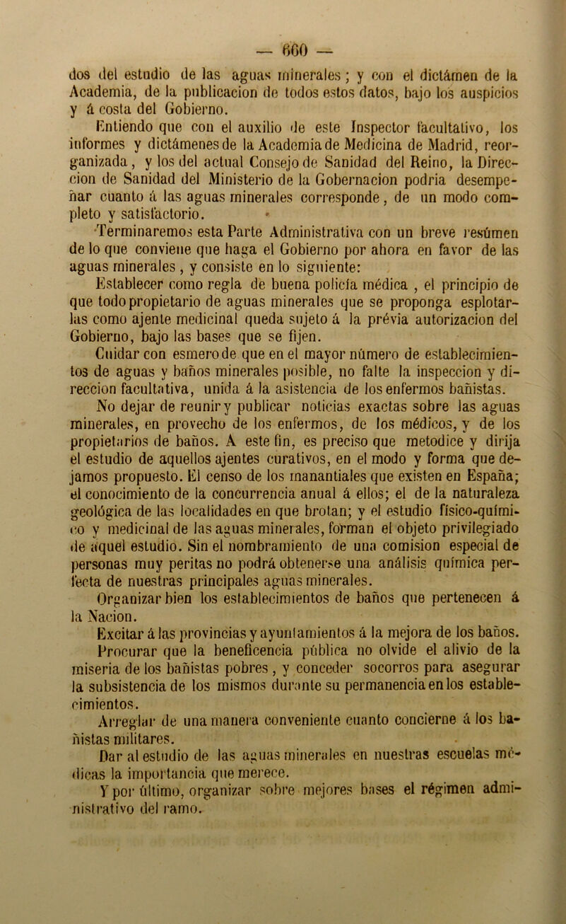 — íiCO — dos del estadio de las aguas minerales; y con el dictárnen de la Academia, de la publicación de lodos estos datos, bajo los auspicios y á costa del Gobierno. Entiendo que con el auxilio de este Inspector facultativo, los informes y dictámenes de la Academia de Medicina de Madrid, reor- ganizada, y los del actual Consejo de Sanidad del Reino, la Direc- ción de Sanidad del Ministerio de la Gobernación podria desempe- ñar cuanto á las aguas minerales corresponde, de un modo com- pleto y satisfactorio. •Terminaremos esta Parte Administrativa con un breve j’esúmen de lo que conviene que haga el Gobierno por ahora en favor de las aguas minerales , y consiste en lo siguiente: Establecer como regla de buena policía médica , el principio de que todo propietario de aguas minerales que se proponga esplotar- las como ajenie medicinal queda sujeto á la prévia autorización del Gobierno, bajo las bases que se fijen. Cuidar con esmero de que en el mayor número de establecimien- tos de aguas y baños minerales posible, no falte la inspección y di- rección facultativa, unida á la asistencia de los enfermos bañistas. No dejar de reunir y publicar noticias exactas sobre las aguas minerales, en provecho de los enfermos, de los médicos, y de los propietarios de baños. A este fin, es preciso que metodice y dirija el estudio de aquellos ajenies curativos, en el modo y forma que de- jamos propuesto. El censo de los manantiales que existen en España; el conocimiento de la concurrencia anual á ellos; el de la naturaleza geológica de las localidades en que brotan; y el estudio físico-quími- co y medicinal de las aguas minerales, fol’man el objeto privilegiado de aquel estudio. Sin el nombramiento de una comisión especial de personas muy peritas no podrá obtenerse una análisis química per- fecta de nuestras principales aguas minerales. Organizar bien los establecimientos de baños que pertenecen á la Nación. Excitar á las provincias y ayunlarnientos á la mejora de los baños. Procurar que la beneficencia pública no olvide el alivio de la miseria de los bañistas pobres, y conceder socorros para asegurar la subsistencia de los mismos durante su permanencia en los estable- cimientos. Arreglar de una mauei a conveniente cuanto concierne á los ba- ñistas militares. Dar al estudio de las aguas minerales en nuestras escuelas mé- dicas la importancia que merece. y por último, organizar sobre mejores bases el régimen admi- nistrativo del ramo.