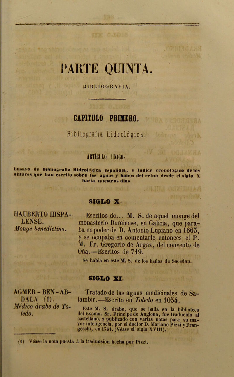 PARTE QUINTA. ímiLÍOGRAFIA. CAPITULO PRIMERO. Bibliografía hidrológica. ARTÍCULO ISlCO. Eu.sayo de Bibliografía Hidrológica et^pañola, c Indice cronológica délo» Autores que han escrito sobre las aguas y baños del reino desde el siglo X hasta nuestros días. SIGZaO X. HAUBERTO HISPA- Escritos de... M. S. de aquel mongedel LENSE. monasterio Dumiense, en Galicia, que para- Monge benedictino. ba en poder de D. Antonio Lupiano en 1663, y se ocupaba en comentarle entonces el P. iVÍ. Fr. Gregorio de Argaz, del convento de Oña.—Escritos de 719. Se habla en este M. S. de los baños de Sacedon. S1GI.0 XI. AGMER-BEN-AR- DALA (I). Médico árabe de To^ ledo. Tratado de las aguas medicinales de Sa- lambir.—Escrito en Toledo en 1054. Kste M. S. árabe, que se baila en la biblioteca delE\cmo. Sr. Príncipe de Anglona, fue traducido al castellano, y publicado con varias notas para su ma- yor inteligencia, por el doctor D. Mariano Pizzi y Fran- geschi, en 1761. (Véase el siglo XVIII). (1) Véase la nota puesta á la traduceion hecha por Pizzi.