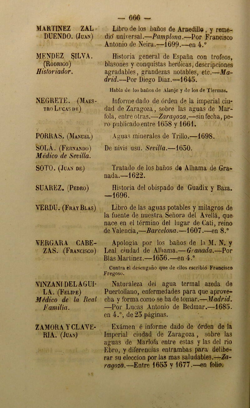 MARTINEZ ZAL - DUENDO. (Juan) MENDEZ §ILVA. (Rodrigo) Historiador. NEGKETE. (Maes- tro Lucas de) POHILAS. (Manuel) SOLA. (Fernando) Médico de Sevilla. SOTO. (Juan de) SüAREZ. (Pedro) VERDU. (Fray Blas) VERGARA CABE- ZAS. (Francisco) VINZANÍDELAGUP LA. (Felipe) Médico de la Real Familia. ZAMORA Y CLAYE- RIA. (Juan) -- 666 — Libro de los baños de Arnedillo, y remé- dio’ universal.—Pamplona.—Por Francisco Antonio de Neira.—1699.—en 4.® Historia general de España con trofeos, blasones y conquistas heróicas, descripciones agradables, grandezas notables, etc.—Ma~ drid.—Por Diego Diaz.—1645. Habla de los baños de Alanje y de los de Tiermas, Informe dado de órden de la imperial ciu- dad de Zaragoza, sobre las aguas de Mar- fola, entre otras.—Zaragoza,fecha, pe- ro publicado entre 1658 y 1661. Aguas minerales de Trillo.—1698. De nivis uso. Sevilla.—1650. Tratado de los baños de Alhama de Gra- nada.—1622. Historia del obispado de Guadix y Baza. —1696. Libro de las aguas potables y milagros de la fuente de nuestra Señora del Avellá, que nace en el término del lugar de Cati, reino de Valencia,—Barcelona.—1607.—en 8.® Apología por los baños de la M. N. y Leal ciudad de Aliiama.—Granada.—Por Blas Martínez.—1656.—en 4.® Contra el desengaño qwe de ellos escribió Francisco Fregosü. Naturaleza dei agua termal azeda de Puerlollano, enfermedades para que aprove- cha y forma como se hade tomar.—Madrid. —Por Lucas Antonio de Bedmar.—1685. en 4,®', de 25 páginas. Exámen é informe dado de órden de la Imperial ciudad de Zaragoza, sobre las aguas de Marlofa entre estas y las del rio Ebro, y diferencias entrambas para delibe- rar su elección por las mas saludables.—Zü- ragoítí.—Entre 1655 y 1677.—en folio.