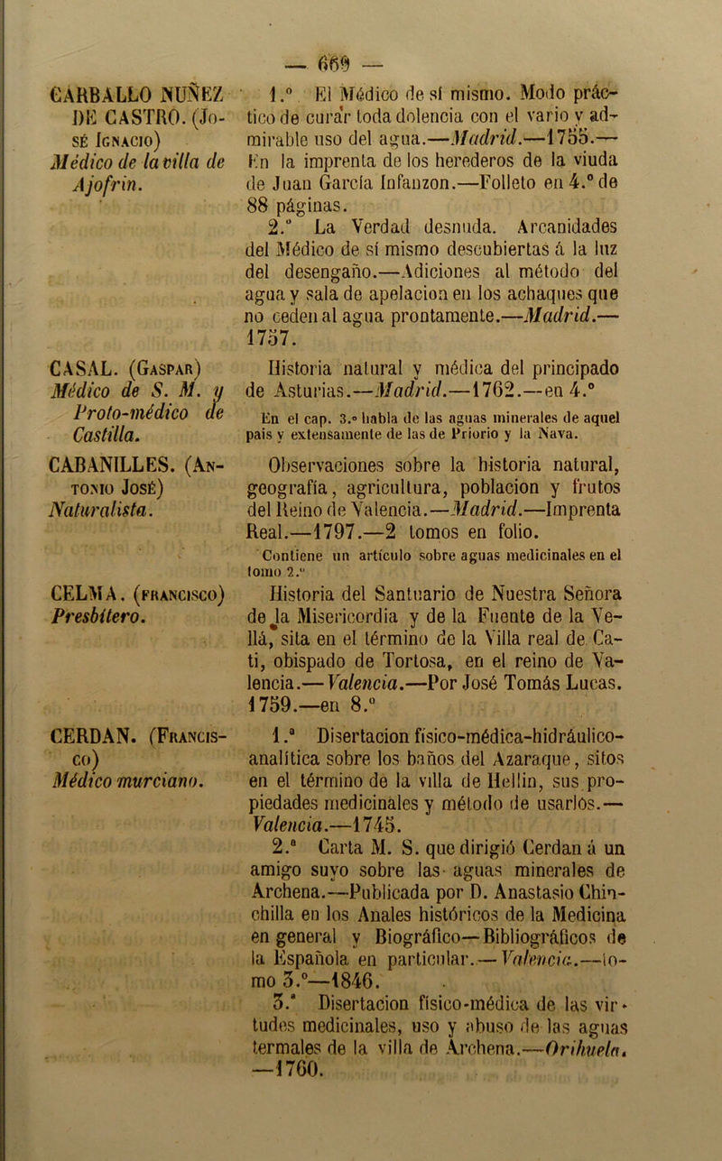 GÁHBALLO jXUÑKZ im CASTRO. (Jo- sé Ignacio) Médico de la villa de Ajofrin. CASAL. (Gaspar) Médico de S. M. y Profo-médico ae Castilla, CABANILLES. (An- tomo José) Naturalista. CELMA, (francisco) Presbítero. CERDAN. (Francis- co) Médico murciano. — — 1. ” El Médico de si mismo. Modo prác- tico de curar toda dolencia con el vario y ad- mirable liso del ai^ua.—Madrid.—1755.— Kn la imprenta de los herederos de la viuda de Juan García infanzón.—Folleto en 4.” de 88 páginas. 2. “ La Verdad desmida. Arcanidades del Médico de sí mismo descubiertas á la luz del desengaño.—Adiciones al método del agua y sala de apelación en los achaques que no ceden al agua prontamente.—Madrid.— 1757. Historia natural y médica del principado de Asturias.—Madrid.—1762.—en 4.® En el cap. 3.» habla de las aguas minerales de aquel país y exlensamenle de las de Priorio y la Nava. Observaciones sobre la historia natural, geografía, agricultura, población y frutos del Reino de Valencia.—Madrid.—Imprenta Real.—1797.—2 lomos en folio. Contiene un artículo sobre aguas medicinales en el lomo 2. Historia del Santuario de Nuestra Señora deja Misericordia y de la Fuente de la Ve- llá, sita en el término de la Villa real de Ca- li, obispado de Torlosa, en el reino de Va- lencia.— Valencia.—Por José Tomás Lucas. 1759.—en 8.® 1Disertación físico-médica-hidráulico- analítica sobre los baños del Azaraqiie, sitos en el término de la villa de Uellin, sus pro- piedades medicinales y méloilo de usarlos.— Valencia.—1745. 2. “ Carta M. S. que dirigió Cerdan á un amigo suyo sobre las- aguas minerales de Archena.—Publicada por D. Anastasio Chin- chilla en los Anales históricos de la Medicina en general y Biográfico—Bibliográficos da la Española en particular. — Valencia.—lo- mo 3.®—1846. 3. * Disertación físico-médica de las vir- tudes medicinales, uso y abuso de las aguas termales de la villa de Archena.—Orihuela» —1760.