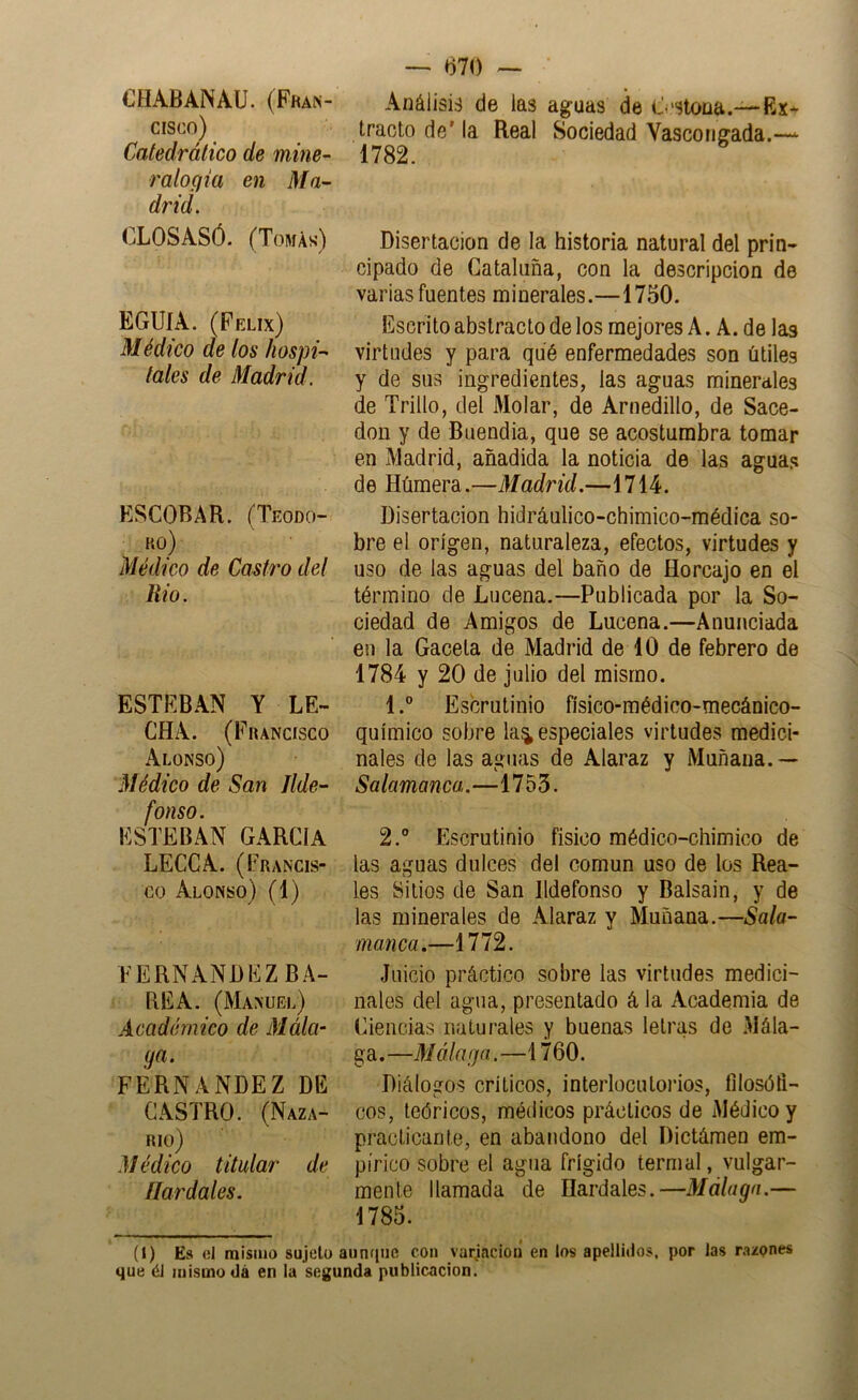 CHABANAü. (Fran- cisco) Catedrático de mine- ralogia en Ma- drid. CLOSASÓ. (Tomás) EGUIA. (Félix) Médico de tos hospi- tales de Madrid. ESCOBAR. (Teodo- ro) Médico de Castro del Rio. ESTEBAN Y LE- CHA. (Francisco Alonso) Médico de San Ilde- fonso. ESTEBAN GARCIA LECCA. (Francis- co Alonso) (1) FERNANDEZ BA- BEA. (Manuel) Académico de Mála- ga. FERNANDEZ DE CASTRO. (Naza- RIO) Médico titular de Ilardales. — m) ~ Análisis de las aguas de O'Stona.—-Ex- tracto de' la Real Sociedad Vascongada.— 1782. Disertación de la historia natural del prin- cipado de Cataluña, con la descripción de varias fuentes minerales.—1750. Escrito abstracto de los mejores A. A. de las virtudes y para qué enfermedades son útiles y de sus ingredientes, las aguas minerales de Trillo, del Molar, de Arnedillo, de Sace- don y de Buendia, que se acostumbra tomar en Madrid, añadida la noticia de las aguas de Húmera.—Madrid.—1714. Disertación hidráulico-chimico-médica so- bre el origen, naturaleza, efectos, virtudes y uso de las aguas del baño de Horcajo en el término de Lucena.—Publicada por la So- ciedad de Amigos de Lucena.—Anunciada en la Gacela de Madrid de 10 de febrero de 1784 y 20 de julio del mismo. 1. ° Escrutinio físico-médico-mecánico- químico sobre la^ especiales virtudes medici- nales de las aguas de Alaraz y Muñana.— Salamanca.—1753. 2. ® Escrutinio físico médico-chimico de las aguas dulces del común uso de los Rea- les Sitios de San Ildefonso y Balsain, y de las minerales de Alaraz y Muñana.—Sala- manca.—1772. Juicio práctico sobre las virtudes medici- nales del agua, presentado ála Academia de Eiencias naturales y buenas letras de Mála- ga . —Málaga.—1760. Diálogos críticos, interlocutorios, filosófi- cos, teóricos, médicos prácticos de Médico y practicante, en abandono del Dictámen em- pírico sobre el agua frígido termal, vulgar- mente llamada de Ilardales.—Málaga.— 1785. (I) Es ol misino sujeto aiinque con varjacioií en los apellidos, por las razones que él mismo dá en la segunda publicación.