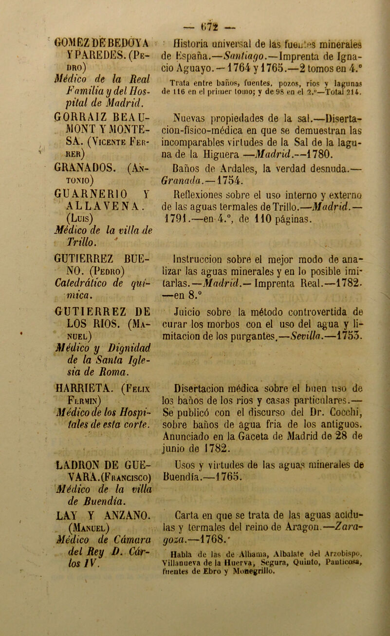 GOMEZ Di?BEDOYA Y PAREDES. (Pe- dro) Médico de la Real Familia y del Hos- pital de Madrid. GORRAIZ BEAU- MONTYMONTE- SA. (Vicente Fer- rer) GRANADOS. (An- tonio) GUARNERIO Y ALLAVENA. (Luis) Médico de la villa de Trillo.  GUTIERREZ BUE- NO. (Pedro) Catedrático de quí- mica, GUTIERREZ DE LOS RIOS. (Ma- nuel) Médico y Dignidad de la Santa Igle- sia de Roma. HARRIETA. (Félix Flrhin) Médico de los Hospi- tales de esta corte. LADRON DE GUE- VARA. (Francisco) Médico de la villa de Buendia. LAY Y ANZANO. (Manuel) Médico de Cámara del Rey D. Cár- los IV. — — ' Historia universal de las fueii.es minerales de España.—Santiago.—Imprenta de Igna- cio Aguayo. — 1764 y 1765.—2 tomos en 4.“ Trata entre baños, fuentes, pozos, rios y lagunas de 116 en el primer lomo; y de 98 en el 2.°—Total 214, Nuevas propiedades de la sal.—Diserta- cion-físico-inédica en que se demuestran las incomparables virtudes de la Sal de la lagu- na de la Higuera—Madrid.—1780. Baños de Ardales, la verdad desnuda.— Granada.—1754. Reflexiones sobre el uso interno y externo de las aguas termales de Trillo.—Madrid.— 1791.—en 4.®, de 110 páginas. Instrucción sobre el mejor modo de ana- lizar las aguas minerales y en lo posible imi- tarlas.—Madrid.— Imprenta Real.—1782. —en 8.® Juicio sobre la método controvertida de curar los morbos con el uso del agua y li- mitación de los purgantes.—Sevilla.—1755. Disertación médica sobre el buen uso de los baños de los rios y casas particulares.— Se publicó con el discurso del Dr. Cocclii, sobre baños de agua fria de los antiguos. Anunciado en la Gaceta de Madrid de 28 de junio de 1782. Usos y virtudes de las aguas minerales de Buendia.—1765. Carta en que se trata de las aguas acidu- las y termales del reino de Aragón.—Zara- goza.—1768.' Habla de las de Albama, Aibalate del Arzobispo, Villanueva de la lluerva, Segura, Qiiiuto, Paulicosa, í'iientes de Ebro y Mimegrillo.