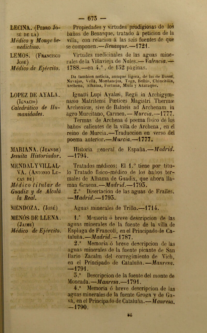 LECINA. (Pedro Jo- sé DE la) Médico y Monga be^ nedictino. LEMOS. (Francisco José) Médico de Ejército. LOPEZ DE AYALA. (Ignacio) Catedrático de Hu- manidades. MARIANA. (Juande) Jesuita Historiador, MENDALYVILLAL- YA. (Antonio Lu- cas de) Médico titular de Guadix y de Alcalá la Real, MENDOZA. (José) MENÓS DE LLENA. (Jaime) Médico de Ejército. — 675 — Propiedades y virtudes prodigiosas de los baños de Benasque, tratado á petición de la villa, con relación á las seis fuentes de que se componen.—Benasque.—1721. Virtudes medicinales de las aguas mine- rales déla Villavieja de Nales.— Valencia.— 1788.—en 4.°, de 152 páginas. Da también noticia, aunque ligera, de las de IJusot, Navajas, Vellá, iVlontanejos, Toga, Bellús, Chinchilla, Archena, Albania, Fortuna, Muía y Azaraque. Ignatti Lupi Ayalsei, Regii in Archigym- nasio Matritensi Poetices Magistri ThermiB Arclienicoe, sive de Balneis ad Archenarn in agro Murcitano, Carmen.—Murcia.—1777. Termas de Archena ó poema físico de los baños calientes de la villa de Archena, en el reino de Murcia.—Traducción en verso del poema anterior.—Murcia.—1777. Historia general de España.—Madrid, —1794. Tratados médicos: El 1.” tiene por títu- lo Tratado físico-médico de los baños ter- males de Alhama de Guadix, que ahora lla- man Graena.—Madrid.—1793. 2. Disertación de las aguas de Frailes. —Madrid.—1793. Aguas minerales de Trillo.—1714. 1.  Mi'moria ó breve descripción de las aguas minerales de la fuente de la villa de Espluga de Francolí, en el Principado de Ca- taluña.—Madrid.^i 787. 2. “ Memoria ó breve descripción de las aguas minerales de la fuente picante de San llario Zacalm del corregimiento de Vich, en el Principado de Cataluña.—Manresa. —1791. .3.® Descripción de la fuente del monte de Moneada.—Manresa.—1791. 4.“ Memoria ó breve descripción de las aguas minerales de la fuente Groga y de Ga- vá, en el Principado de Cataluña.—Manresa, -1790.