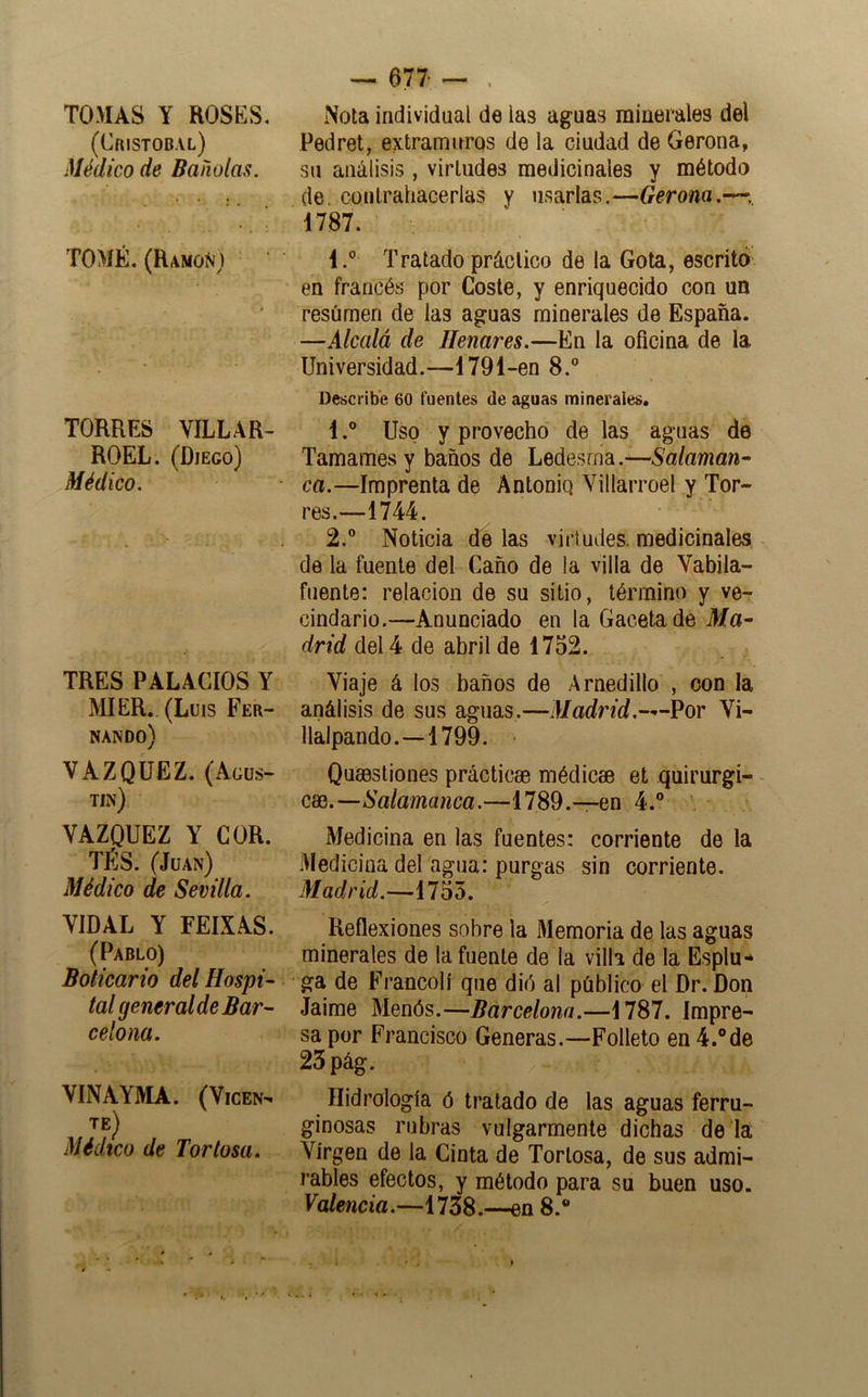 TOMAS Y ROSKS, (Cristóbal) Médico de Bañólas. TOMÉ. (hAMOÑj TORRES VILLAR-. ROEL. (Diego) Médico. TRES PALACIOS Y MIER. (Luis Fer- nando) VAZQUEZ. (Agus- tín) VAZQUEZ Y COR. TÉS. (Juan) Médico de Sevilla. VIDAL Y FEIXAS. (Pablo) Boticario del Hospi- tal general de Bar- celona. VINAYMA. (VicEN^ te) Médico de Tortosa. — 677 — Nota individual de las aguas minerales del Pedret, extramuros de la ciudad de Gerona, su análisis, virtudes medicinales y método de. contrahacerlas y usarlas.—Gerona.—•. 1787. l.° Tratado práctico de la Gota, escrito en francés por Coste, y enriquecido con un resúmen de las aguas minerales de España. —Alcalá de Henares.—En la oficina de la Universidad.—1791-en 8. Describe 60 fuentes de aguas minerales. 1. ® Uso y provecho de las aguas de Tamames y baños de Leáesmdi.—Salaman- ca.—Imprenta de Antoniq Villarroel y Tor- res.—1744. 2. ® Noticia de las virtudes, medicinales de la fuente del Caño de la villa de Vabila- fuente: relación de su sitio, término y ve- cindario.—Anunciado en la Gaceta de Ma- drid del 4 de abril de 1752. Viaje á los baños de Arnedillo , con la análisis de sus aguas.—Madrid.—Por Vi- llalpando.—1799. Quaestiones prácticas médicae et quirúrgi- cas.—Salamanca.—1789.—en 4.® Medicina en las fuentes: corriente de la Medicina del agua: purgas sin corriente. Madrid.—1755. Reflexiones sobre la Memoria de las aguas minerales de la fuente de la villa de la Esplu- ga de Francolí que dió al público el Dr. Don Jaime Menós.—Barcelona.—1787. Impre- sa por Francisco Generas.—Folleto en 4.®de 25 pág. Hidrología ó tratado de las aguas ferru- ginosas rubras vulgarmente dichas de la Virgen de la Cinta de Tortosa, de sus admi- rables efectos, y método para su buen uso. Valencia.—1738.—en 8.®