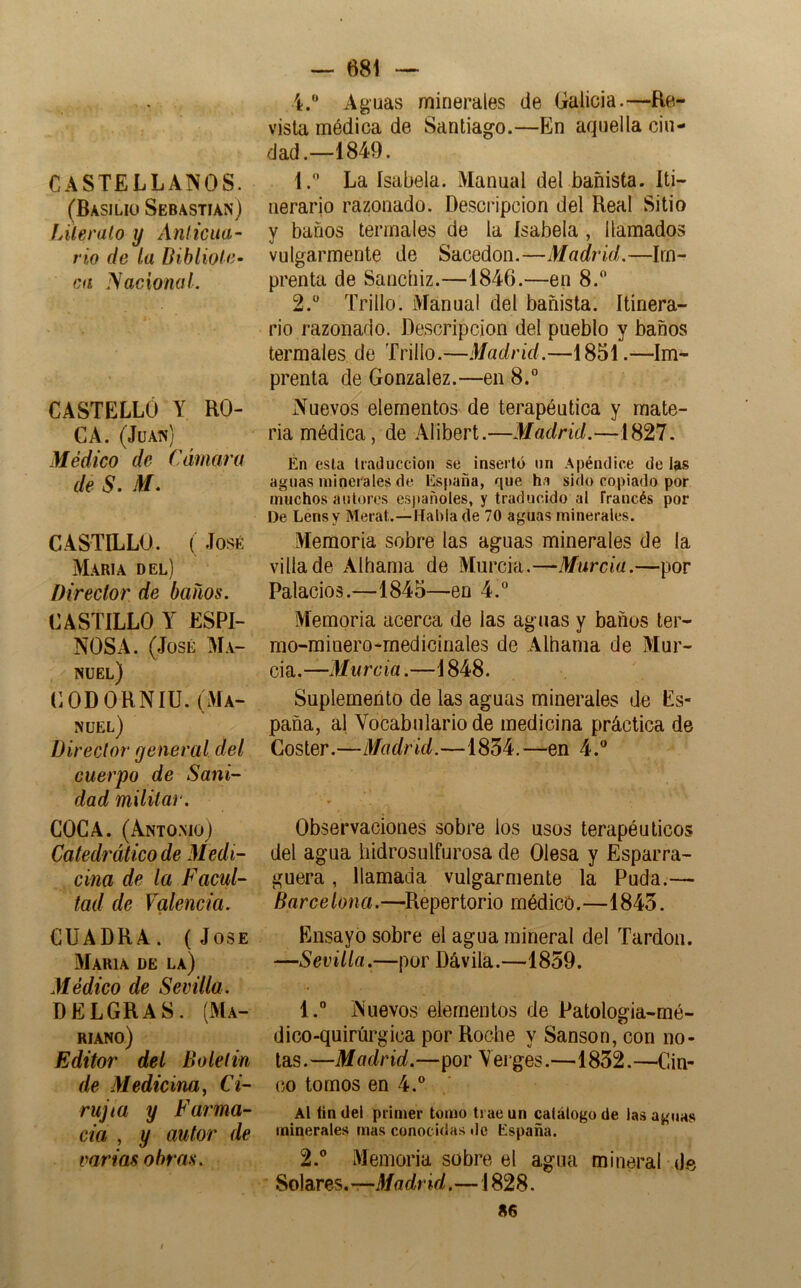 CASTELLANOS. (Basilio Sebastian) JAleralo y Ánlicua- rio de la Dibliote- ca ISaciotuiL CASTELLÓ Y RO- CA. (Juan) Médico de Cámara de S. M. CASTILLO. ( José María del) Director de baños. CASTILLO Y ESPI- NOSA. (José Ma- nuel) CODORNIU. (Ma- nuel) Director general del cuerpo de Sani- dad militar. COCA. (Antomoj Catedrático de Medi- cina de la Facul- tad de Valencia. CUADRA. (José María de la) Médico de Sevilla. DELGRAS. (Ma- riano) Editor del Bolelin de Medicina^ Ci- rujia y Farma- cia , y autor de varias obras. — 681 — Aguas minerales de Galicia.—Re- vista médica de Santiago.—En aquella ciu- dad.—1849. 1. ” La Isabela. Manual del bañista. Iti- nerario razonado. Descripción del Real Sitio y baños termales de la Isabela , llamados vulgarmente de Sacedon.—Madrid.—Im- prenta de Sancbiz.—1846.—en 8.” 2.  Trillo. Manual del bañista. Itinera- rio razonado. Descripción del pueblo y baños termales de Trillo.—Madrid.—1851.—Im- prenta de González.—en 8.° Nuevos elementos de terapéutica y mate- ria médica, de .Alibert.—Madrid.—1827. Én csla liaduccion se inserto iin Apéndice de las aguas minerales de España, que ha sido copiado por muchos autores españoles, y traducido al Traucés por De Lensy Merat.—Habla de 70 aguas minerales. Memoria sobre las aguas minerales de la villa de Albania de Murcia.—Murcia.—por Palacios.—1845—en 4.° Memoria acerca de las aguas y baños ter- mo-minero-medicinales de Albania de Mur- cia.—Murcia.—1848. Suplemento de las aguas minerales de Es- paña, al Vocabulario de medicina práctica de Coster.—Madrid.—1854.—en 4. Observaciones sobre ios usos terapéuticos del agua liidrosnlfurosa de Olesa y Esparra- guera , llamada vulgarmente la Puda.— Barcelona.—Repertorio médico.—1843. Ensayó sobre el agua mineral del Tardón. —Sevilla.—por Dávila.—1859. 1.  Nuevos elementos de Patologia-mé- dico-quirúrgica por Roche y Sansón, con no- tas . —Madrid.—por Y ei ges.—1832. —Cin- co tomos en 4.® Al íin del primer tomo trae un catálogo de las aguas minerales mas conocidas de España. 2. ® Memoria sobre el agua mineral d.e Solares.—J/ffcíricí.—1828. 86