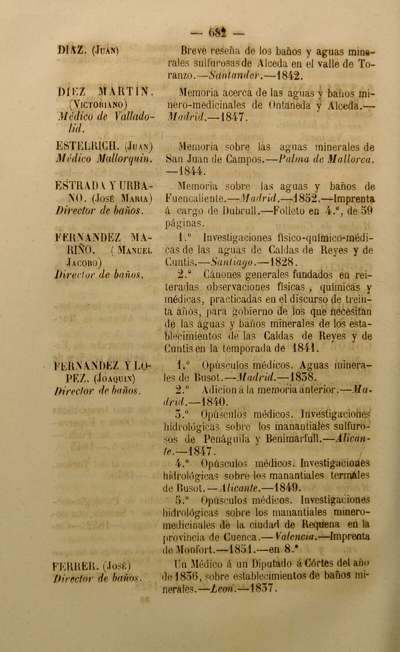 DIAZ. (JüÁN) |)íi:z MARTIN. (YiCTOmANO) Médico de Vallado- lid. ESTICLRICH. (JlIA^) Médico Mallorqnin. ESTRADA Y URBA- NO. (José María) Director de baños. EERNANDEZ MA- RIÑO. ( Manuel Jacobo) JJireclor de baños. EERN A.Ní)ÉZ y LO- PEZ. (Joaquín) Director de baños. FERUEB. (José) Director de baños. — m Breve reseña de los baños y aguas mine- rales sulfurosas de Alceda en él valle de To- ranzo.—Santander.—1842. Memoria acerca de las aguas y báfios mi- nero-medicinales de Ontaneda y Alceda.— Madrid.—1847. Memoria sobre las aguas minerales de San Juan de Campos.—Palma de Mallorca. —1844. Memoria sobre las aguas y baños de Fuencaliente.—ñíadrid.—1852.—Imprenta á cargo de Dubrull.—Folleto en 4.“, de 59 páginas. 1.  Investigaciones físico-qiiímico-raédi- cas de las aguas de Caldas de Reyes y de Cuntís.—Santiago.—1828. 2. ® Cánones generales fundados en rei- teradas observaciones físicas , químicas y médicas, practicadas en el discurso de trein- ta años, para gobierno de los que necesitan de las aguas y baños minerales de los esta- blecimientos de las Caldas de Reyes y de Cuntis en la temporada de 1841. 1.  Opúsculos médicos. Aguas minera-' les do Busot.—Madrid.—^1858. 2. ” Adición á la memoria anterior.—Ma- drid.—mO. 5. Opúsculos médicos. Invesligacioíies hidrológicas sobre los manantiales sulfuro- sos de Penáguila y Beniraarfull.—Alican- te.—mi. , 4. ® Opúsculos médicos, investigaciones hidrológicas sobre los manantiales termáles de Busot.—Alicante.—1849. 5. ® Opúsculos médicos. Investigaciones hidrológicas sobre los manantiales minero- medicinales de la ciudad de Reqtiena en la [trovincia de Cuenca.— Valencia.—Imprenta de Monfort.—1851.—en 8.* Un Médico á un Diputado áCórtes del año do 1856, sobre establecimientos de baños mi- nerales.—Leo'n.—1857.