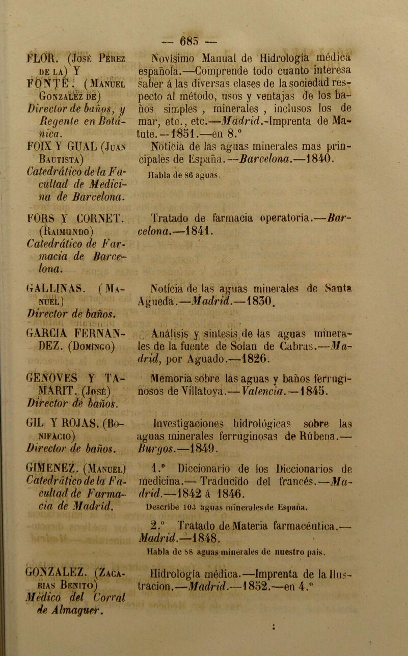 J^LOR. (José Pérez DE la) Y FON TE- (Manuel GonzalÉz Í)é) Director de baños, y Regente en Botá- nica. FOIX Y GUAL (Juan Bautista) Catedrático de la Fa- cultad de Medici- na de Barcelona. FORS Y CORNET. (Raimundo) ^ Catedrático de Far- macia de Barce- lona. GALLINAS. (Ma- nuel ) Director de baños. GARCÍA FERNÁN- DEZ. (Domingo) GENOVES Y TA- MARIX. (José) Director dé baños. GIL Y ROJAS. (Bo- nifacio) Director de baños. GIMENEZ. (Manuel) Catedrático de la Fa- cultad de Farma- cia de Madrid. GONZALEZ. (Zaga- RIAS Benito) .Médico del Corral d/i Álmaguer, — 685 — Novísimo Manual de Hidrología médica española.—Comprende todo cuanto interesa saber á las diversas clases de la sociedad res- pecto al método, usos y ventajas de los ba- ños simples , minerales , inclusos los de mar, etc., etc.—J/acínVL-Imprenta de Ma- tute.—1851.—en 8.® Noticia de las aguas minerales mas prin- cipales de España.—Barcelona.—1840, Habla de 86 aguas. Tratado de farmacia operatoria.—Bar- celona.—1841. xNotícia de las aguas minerales de Santa Agueda.—Madrid.—1830. > ^ Análisis y síntesis, de las aguas minera- les de la fuente de Solan de Cabius.—Ma- drid, por Aguado.—1826. Memoria sobre las aguas y baños ferrugi- nosos de Víllatoya.— Valencia.— Investigaciones hidrológicas sobre las aguas minerales ferruginosas deRúbena.— Burgos.—1849. 1. ® Diccionario de los Diccionarios de medicina.— Traducido del francés.—Ma- drid.—1842 á 1846. Describe 103 aguas mineralesde España, 2. ® Tratado de Materia farmacéutica.— Madrid.— Habla de 88 aguas minérules de nuestro pais. Hidrología médica.—Imprenta de la Ilus- tración.—Madrid.—1852.—en 4.®