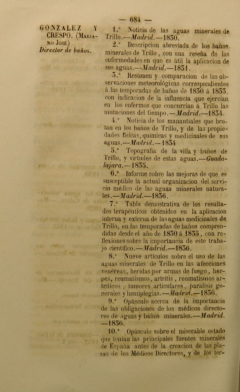 CRESPO. (Makia- IV o José) Direclor de baños. — 684 — 1.  iNütioia (Je las aguas minerales de Tri I lo.—M adrid.—1850. 2. “ Descripción abreviada de los baños minerales de Trillo, con una reseña de las enfermedades en que es útil la aplicación de sus aguas.—Madrid.—1851. 5. Resúmen y comparación de las ob- servaciones meteorológicas correspondientes (i las temporadas de baños de 1850 á 1855, con indicación de la influencia que ejercian en los enfermos que concurrian á Trillo las mutaciones del tiempo.—J/ní/r/í/.—1854. 4.  Noticia de los manantiales que bro- tan en los baños de Trillo, y de las propie- dades físicas, químicas y medicinales de sus aguas.—Madrid.—1854 5. “ Topografía de la villa y baños de Trillo, y virtudes de estas aguaL—Guada- /ajara. 6. ® Informe sobre las mejoras de que es susceptible la actual organización del servi- cio módico de las aguas minerales natura- les. —M adrid.—1856. 7. ® Tabla demostrativa de los resulta- dos terapéuticos obtenidos en la aplicación interna y externa de las aguas medicinales de Trillo, en las temporadas de baños compren- didas desde el año de 1850 á 1855, con re- flexiones sobre la importancia de este Iraba- j o cien tífico.—Madrid.—1856. 8. ® Nueve artículos sobre el uso de las aguas minerales de Trillo en las afecciones venéreas, heridas por armas de fuego, her- pes, reumatismos, artritis , reumatismos ar- trílicos . tumores articulares, parálisis ge- nerales y hemiplegias.—Madrid.—1856. 9. ® Opúsculo acerca de la importancia de las obligaciones de los médicos directo- res de aguas y baños minerales.—Madrid. —1856. 10. ® Opúsculo sobre el miserable estado que teniau las pi'incipales fuentes minerales de España antes de la creación de las pla- zas de los Médicos Directores, y de los ler-