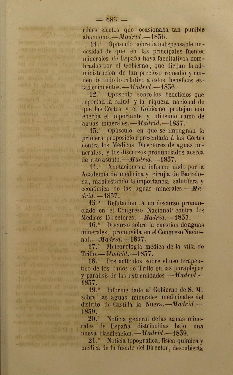 ~ f^85 — i’ibles efectos qae ocasionaba tan punible abandono.—Madrid.—1836. 11Opúsculo sobre la indispensable ne- cesidad de que en las principales fuentes minerales dt; España haya facultativos nom- brados poi’ el Gobierno, que dirijan la ad- ministración de tan precioso remedio y cui- den de todo lo relativo á estos lienéPicos es- tablecimientos . —M adríd.—1856. 12.“ Opúsculo sóbrelos beneficios que reportan la salud y la riqueza nacional de que las Córtes y el Gobierno protejan con enerjia el importante y útilísimo ramo de aguas rninérales. —Madrid.—1837. 13:® Opúsculo en que se impugnan ja primera proposición presentada á las Córtes (íonlra los Médicos Directores de aguas mi- nerales, y los discursos pronunciados acerca de este asunto.—Madrid.—1837. l i. Anotaciones al informe dado por la Academia de medicina y cirujia de Barcelo- na, manifestando la importancia salutífera y económica de las aguas minerales.—Ma- drid.-mi. 15.  Refutación á un discurso pronun- ciado en el Congreso Nacional* contra ios Médicos Directores.—Madrid.—1857. 16.  Discurso sobre la cuestión de aguas minerales, promovida en el CongresoNacio- na 1. —M adrid. —1857. 17.  Meteorología médica de la villa de Trillo. —M adrid.—1837. 18.  Dos artículos sobre el uso terapéu- tico de los baños de Trillo en las paraplejias y parálisis de las e.xtreraidades —Madrid.— 1837. 19.  Informe dado al Gobierno de S. M. sobre las aguas minerales medicinales del distrito de Castilla la Nueva.—Madrid.— 1839. 20.  Noticia general délas aguas mine- rales de España distribuidas bajo una nueva clasificación.—Madrid.—18.39. 21Noticia topográfica, física-química y médica de la fuente del Director, descubierta,