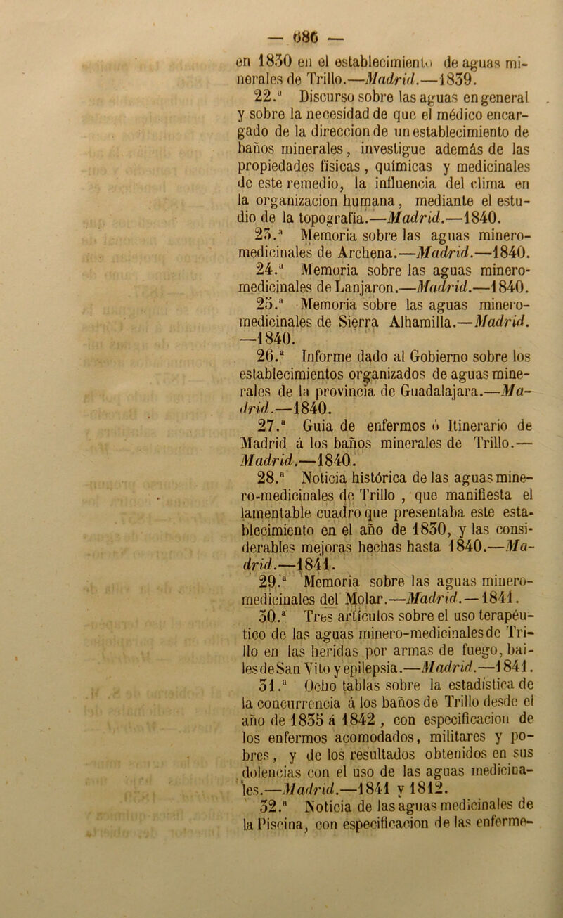 — 086 — en 1850 en el establecimiento de aguas mi- nerales de Trillo.—Madrid.—1859. 22.“ Discurso sobre las aguas en general y sobre la necesidad de que el médico encar- gado de la dirección de un establecimiento de baños minerales, investigue además de las propiedades físicas , químicas y medicinales de este remedio, la influencia del clima en la Organización humana, mediante el estu- dio de la topografía.—Tíacírtíi.—1840. 25.'' Memoria sobre las aguas minero- medicinales de Archena.—Mcidrid.—1840. 24. “ Memoria sobre las aguas minero- medicinales de Lanjaron.—Madrid.—1840. 25. “ Memoria sobre las aguas minero- medicinales de Sierra Alharailla.—Madrid. —1840. 26. “ Informe dado al Gobierno sobre los establecimientos organizados de aguas mine- rales de la provincia de Guadalajara.—Ma~ drid.—1840. 27. “ Guia de enfermos ó Itinerario de Madrid á los baños minerales de Trillo.— Madrid.—1840. 28. “ Noticia histórica de las aguas mine- ro-medicinales de Trillo , que manifiesta el lamentable cuadro que presentaba este esta- blecimiento en el año de 1850, y las consi- derables mejoras hechas hasta 1840.—Ma- drid.—1841. 29. ‘“ Memoria sobre las aguas minero- medicinales del Molar.—Madrid. —1841. 50. “ Tres artículos sobre el uso terapéu- tico de las aguas minero-medicinales de Tri- llo en las heridas por armas de fuego, bai- lesdeSan Yito y epilepsia.—Madrid.—1841. 51. “ Ocho tablas sobre la estadística de la concurrencia á ios baños de Trillo desde el año de 1855 á 1842 , con especificación de los enfermos acomodados, militares y po- bres, y de los resultados obtenidos en sus . dolencias con el uso de las aguas medicina- les.—Madrid.—1841 y 1812. 52. “ Noticia de las aguas medicinales de la Piscina, con especificación de las enferme-