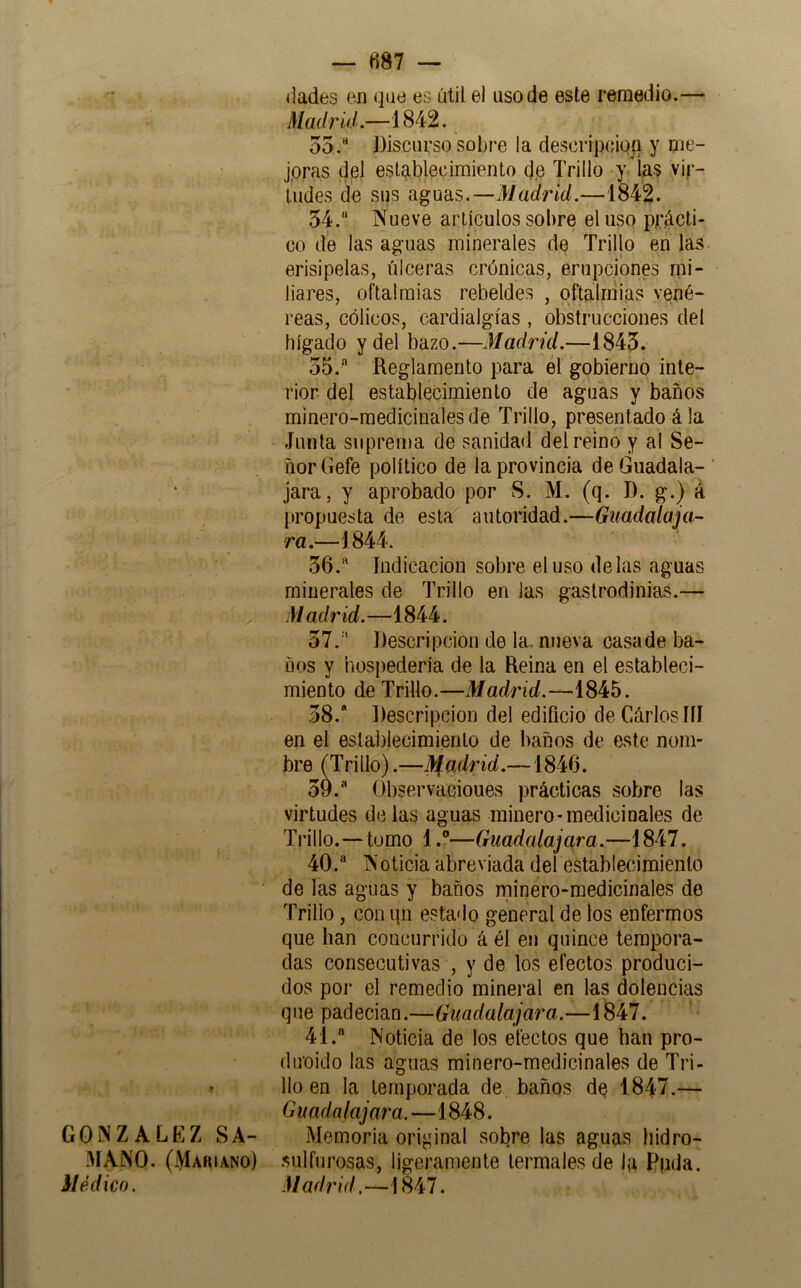 GONZALEZ SA- i^lANO. (Mariano) Médico. — 887 — ilades en que es útil el uso de este remedio.— Madrid.—1842. 55.“ Discurso sobi'e la descripcioq y me- jpras del establecimiento cj,e Trillo y’¡as vir- tudes de sus aguas.—Madrid.—1842. 54. “ Nueve artículos sobre el uso prácti- co de las aguas minerales de Trillo en las erisipelas, úlceras crónicas, erupciones mi- liares, oftaimias rebeldes , oftaliiiias vené- reas, cólicos, cardialgías , obstrucciones del hígado y del bazo.—Madrid.—1845. 55.  Reglamento para el gobierno inte- rior del establecimiento de aguas y baños minero-medicinales de Trillo, presentado á la Junta suprema de sanidad del reino y al Se- ñor Gefe político de la provincia de Guadala- jara, y aprobado por S. M. (q. I). g.) á propuesta de esta autoridad.—Guadalaja-- ra.—1844. 56.  Indicación sobre el uso délas aguas minerales de Trillo en las gastrodinias.— Madrid.—1844. 57.  Descripción de la. nueva casade ba- ños y hospedería de la Reina en el estableci- miento de Trillo.—Madrid.— 58. ’ Descripción del edificio de Gárlosííí en el establecimiento de baños de este nom- bre^(Trillo) .—M[adrid.—1846. 59.  Observacioues prácticas sobre las virtudes délas aguas minero-medicinales de Trillo.—tumo 1.®—Guadalajara.—1847. 40.  Noticia abreviada del establecimiento de las aguas y baños minero-medicinales de Trillo , con qii estado general de los enfermos que han concurrido á él en quince tempora- das consecutivas , y de los efectos produci- dos por el remedio mineral en las dolencias que padecían.—Guadalajara.—1Í847. 41.  Noticia de los efectos que han pro- (luoido las aguas minero-medicinales de Tri- llo en la temporada de baños dq 1847.— Guadalajara.—1848. Memoria original sobre las aguas hidro- siilfurosas, ligeramente termales de la F|ida. Madrid.—\U7,