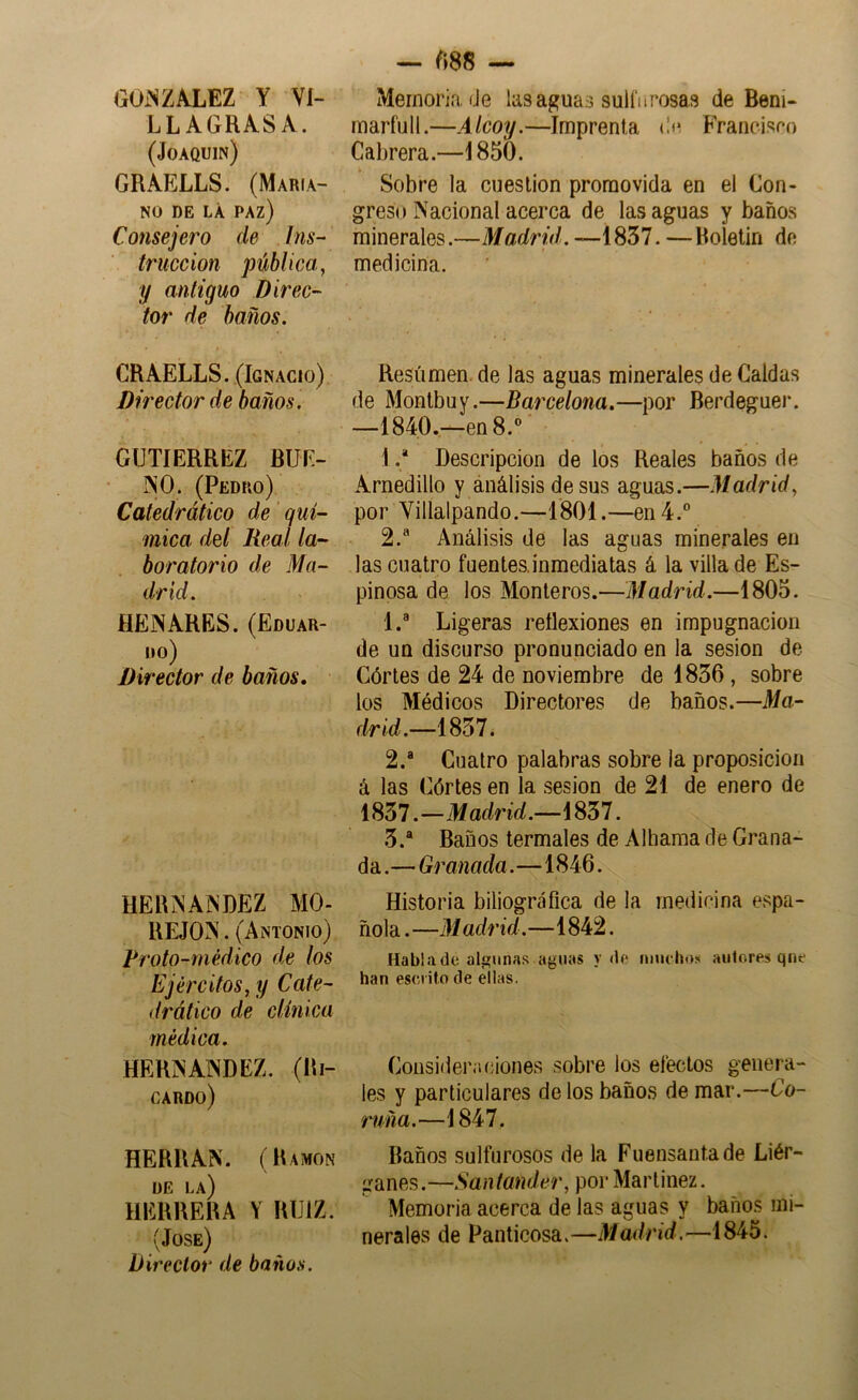 LLAGRASA. (Joaquín) GRAELLS. (Maria- no DE LÁ paz) Consejero de Ins- trucción pública, y antiguo Direc- tor de baños. CRAELLS. (Ignacio) Director de baños. GUTIERREZ BUE- INO. (Pedro) Catedrático de quí- mica del Real la- boratorio de Ma- drid. HENARES. (Eduar- do) Director de baños. HERNANDEZ MO- REJON. (Antonio) Proto-médico de los Ejércitos, y Cate- drático de clínica médica. HERNANDEZ. (Ri- cardo) HERRAN. (Ramón DE la) HERRERA Y RUIZ. (José) Director de baños. — m — inarfull.—Alcoy.—Imprenta (¡fí FYanoispo Cabrera.—1850. Sobre la cuestión promovida en el Con- greso Nacional acerca de las aguas y baños minerales.—Madrid. —1857. —Roletin de medicina. Resúmen, de las aguas minerales de Caldas de Montbuy.—Barcelona.—por Berdeguer. —1840.—en B.*» I .* Descripción de los Reales baños de Arnedillo y análisis desús aguas.—Madrid, por Villalpando.—1801.—en 4. 2.^ Análisis de las aguas minerales en las cuatro fuentes.inmediatas á la villa de Es- pinosa de los Monteros.—Madrid.—1805. 1. ® Ligeras reflexiones en impugnación de un discurso pronunciado en la sesión de Córtes de 24 de noviembre de 1836, sobre los Médicos Directores de baños.—Ma- drid.—1837. 2. ® Cuatro palabras sobre la proposición á las Córtes en la sesión de 21 de enero de 1837.—Madrid.—1837. 3. ® Baños termales de Alhama de Grana- da .— Granada.—1846. Historia biliográfica de la medicina espa- ñola. —M adrid.—1842. Hablado al^una-s aguas y do muchos autores qno han escrito de eilas. Consideraciones sobre los efectos genera- les y particulares de los baños de mar.—Co- ruña.—1847. Baños sulfurosos de la Fuensanta de Liér- ganes.—Santander, por Martínez. Memoria acerca de las aguas y baños mi- nerales de Panticosa.—Madrid.—1845.