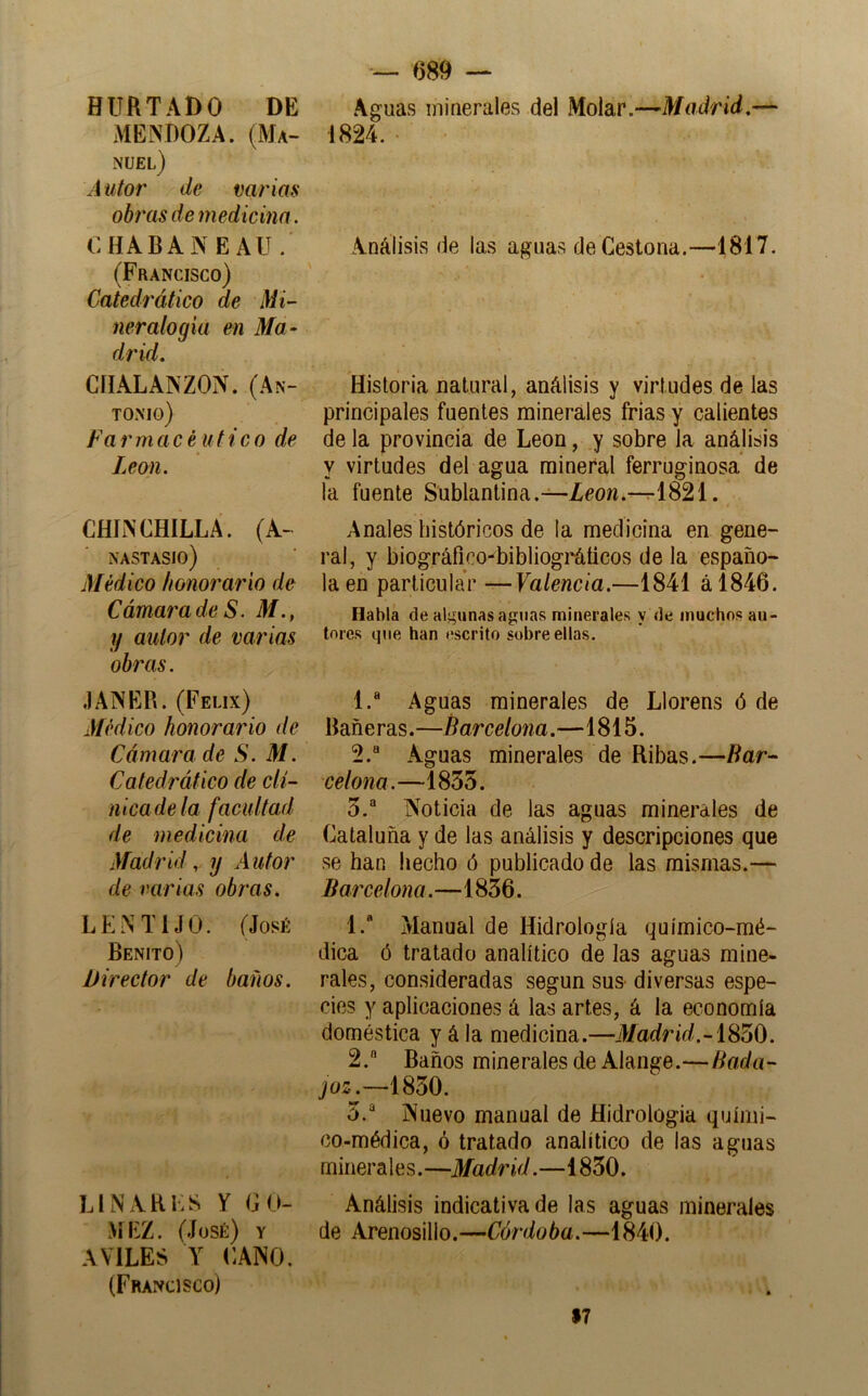 HURTADO DE MENDOZA. (Ma- nuel) Autor de varias obi'üsdemedicim. OHABAÍN EAU. (Francisco) Catedrático de Mi- neralogía e n Ma* drid. CÍIALANZON. (An- tonio) Farmacéutico de León. CHINCHILLA. (A- NASTASIO) Médico honorario de Cámarade S. M., y autor de varias obras. JANER. (Félix) Médico honorario de Cámara de S. M. Catedrático de clí- nica de la facultad de medicina de Madrid,, y Autor de varias obras. LENTIJO. (José Benito) Director de baños. LINARES Y GO- MEZ. (José) y AVILES Y CANO, (Francisco) 689 — Aguas minerales del Molar.—Madrid.— 1824. Análisis de las aguavS de Ceslona.—1817. Historia uatural, análisis y virtudes de las principales fuentes minerales frias y calientes de la provincia de León, y sobre la análisis y virtudes del agua mineral ferruginosa de la fuente Sublantina.—Zeow.-r-1821. Anales históricos de la medicina en gene- ral, y biográfico-bibliogi'áticos de la españo- la en particular —Valencia.—1841 ál846. Habla de algunas aguas minerales y de muchos au- tores que han oscrito sobre ellas. 1. ® Aguas minerales de Llorens ó de Bañe ras.—Barcelona.—1815. 2. “ Aguas minerales de Ribas.—Bar^ celona.—1855. 5.*^ Noticia de las aguas minerales de Cataluña y de las análisis y descripciones que se han hecho ó publicado de las mismas.— Barcelona.—1856. 1. “ Manual de Hidrología químico-mé- dica ó tratado analítico de las aguas mine- rales, consideradas según sus diversas espe- cies y aplicaciones á las artes, á la economía doméstica y á la medicina.—i/adr¿í/.-1850. 2.  Baños minerales de Alange.—Bada- joz.—1850. 5.“^ Nuevo manual de Hidrología quími- co-médica, ó tratado analítico de las aguas minerales.—Madrid.—1850. Análisis indicativa de las aguas minerales de Arenosillo.—Córdoba.—1840. $7