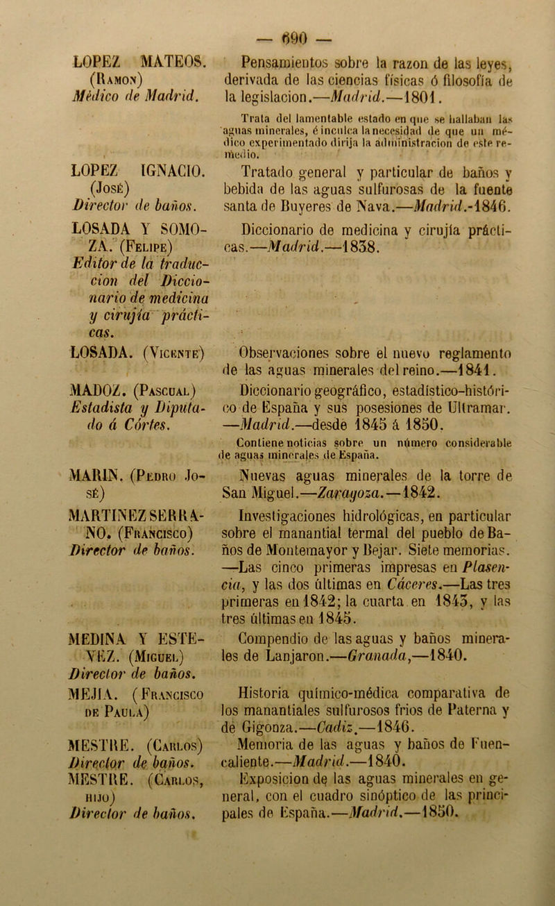 LOPEZ MATEOS. (Ramón) Médico de Madrid. LOPEZ IGNACIO. (José) Director de baños. LOSADA Y SOMO- ZA. (Felipe) Editor de ta traduc- ción del Diccio- nario dé medicina y cirujia prácti- cas. LOSADA. (Vicente) t MADOZ. (Pascual) Estadista y Diputa- do á Cor tes. MARIN. (Pedro Jo- sé) MARTINEZ SERRA- NO. (Francisco) Director de baños. MEDINA Y ESTE- VEZ. (Miguel) Director de baños. MEJÍA. (Francisco DE Paula) MESTRE. (Carlos) Director de baños. MESTRE. (Carlos, hijo) Director de baños. — tíOO — Pensamientos sobre la razón de las leyes, derivada de las ciencias físicas ó filosofía de la legislación.—Madrid.—1801. Trata del lamentable estado en que se bailaban las ajanas minerales, é inculca la necesidad deque un mé- dico experimentado dirija la adtu'inistracion de este re- inedio. Tratado general y particular de baños y bebida de las aguas sulfurosas de la fuente santa de Buyeres de Nava.—Mr7dnW.-1846. Diccionario de medicina y cirujía prácti- cas.—Madrid.—1838. Observaciones sobre el nuevo reglamento de las aguas minerales del reino.—1841. Diccionario geográfico, estadístico-históri- co de España y sus posesiones de Ultramar. —Madrid.—desde 1845 á 1850. Contiene noticias sobre un número considerable de aguas minerales de España. Nuevas aguas minerales de la torre de San Miguel.—Zaragoza. —1842. Investigaciones hidrológicas, en particular sobre el manantial termal del pueblo de Ba- ños de Montemayor y Bejar. Siete memorias. —Las cinco primeras impresas en Piasen’ da, y las dos últimas en Cáceres.—Las tres primeras en 1842; la cuarta en 1845, y las tres últimas en 1845. Compendio de las aguas y baños minem- les de Lanjaron.—Granada,—1840. Historia químico-médica comparativa de los manantiales sulfurosos fríos de Paterna y dé Gigonza.—Cádiz,—1846. Memoria de las aguas y baños de Fuen- caliente.—Madrid.—1840. Exposición d^ las aguas minerales en ge- neral, con el cuadro sinóptico de las princi- pales de España.—Madrid.—1850.