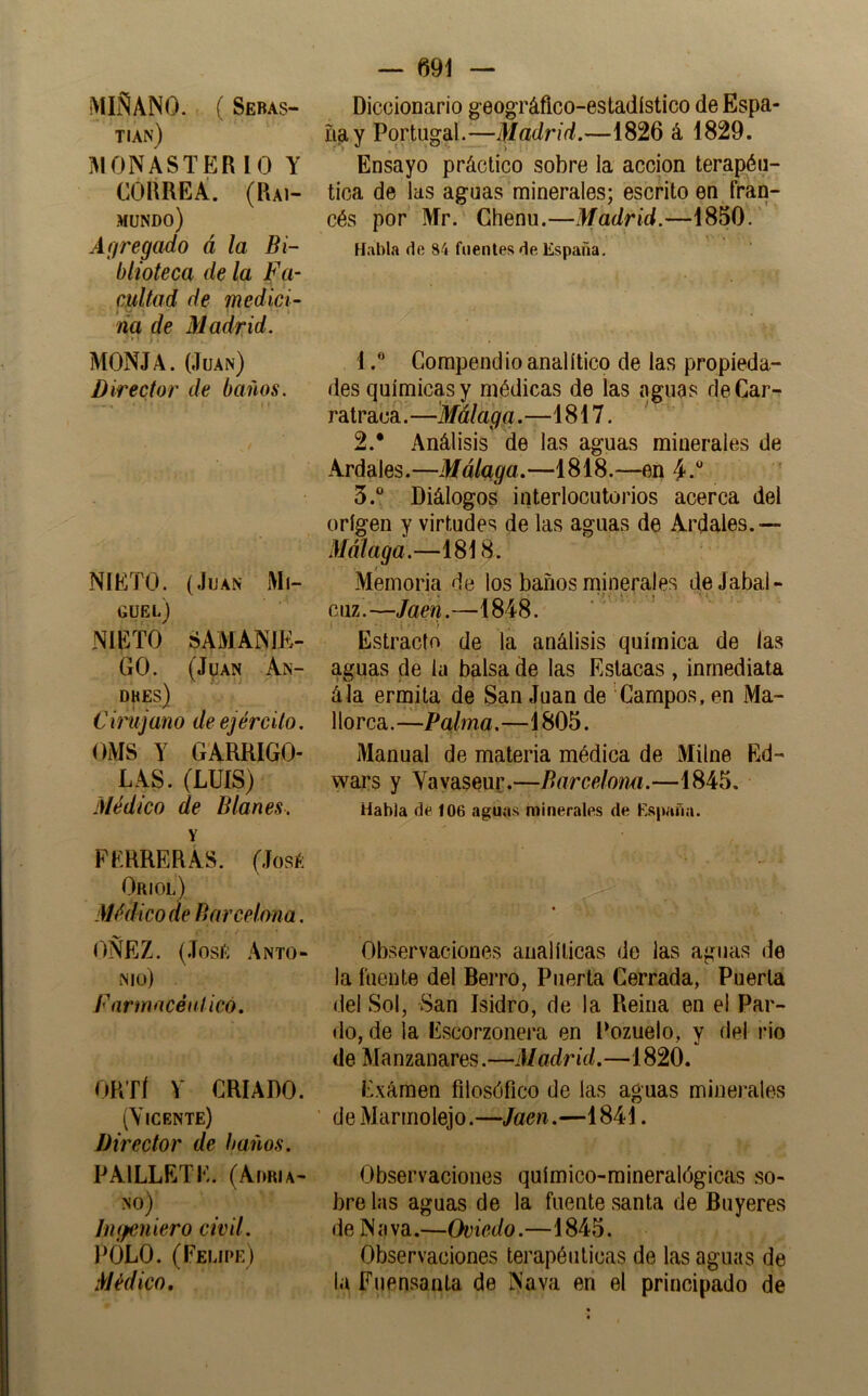 MISANO. . ( Seras- tian) 3IONASTERIO Y CORREÁ. (Rai- mundo) Agregado á la Bi- blioteca de la Fu‘ cuitad de medid- da de Madrid. MONJA. (Juan) Director de baños. - • ■ ' NIETO. (Juan Mi- guel) NIETO SAMANIK- GO. (Juan An- DHES) Cirujano de ejército. OMS Y GARRIGO- LAS. (LUÍS) Médico de Blañes. Y PERRERAS. (Josí; Oriol) Médico de Barcelona. OÑEZ. (Josí; Anto- nio) f armacénlicó. ORTÍ V CRIADO. (Vicente) Director de baños. PAILLETE. (Adria- no) Imfeniero civil. ITjLO. (Felipe) Médico, — 691 — Diccionario geográfico-estadístico de Espa- ña y Portugal.—Madrid.—1826 á 1829. Ensayo práctico sobre la acción terapéu- tica de las aguas minerales; escrito en fran- cés por Mr. Chenu.—Madrid.—1850. Habla de 84 fuentes de. España. 1Compendio analítico de las propieda- des químicas y médicas de las aguas deCar-r ratraca.—Málaga.—1817. 2. * Análisis de las aguas minerales de Ardales.—Málaga.—1818.—en 4 3. “ Diálogos interlocutorios acerca del origen y virtudes de las aguas de Ardales.— Málaga.—1818. Memoria de los baños nainerales deJabal- cuz.—Jaén.—1848. Estrado de la análisis química de las aguas de la balsa de las Estacas , inmediata ála ermita de San Juan de Campos, en Ma- 1 lorca. —Palma.—1805. Manual de materia médica de Milne Ed- wars y Vavaseur.—Barcelomi.—1845. Habla ñé 106 agua^< minerales de España. Observaciones analíticas de las aguas de la fuente del Berro, Puerta Cerrada, Puerta del Sol, San Isidro, de la Reina en e! Par- do, de la Escorzonera en Pozuelo, y del rio de Manzanares.—Madrid.—1820. Exámen filosófico de las aguas minerales de Marmolejo.—Jaén.—1841. Observaciones químico-mineralógicas so- bre las aguas de la fuente santa de Buyeres de N <1 va.—Oviedo.—1845. Observaciones terapéuticas de las aguas de la Fuensanta de Nava en el principado de