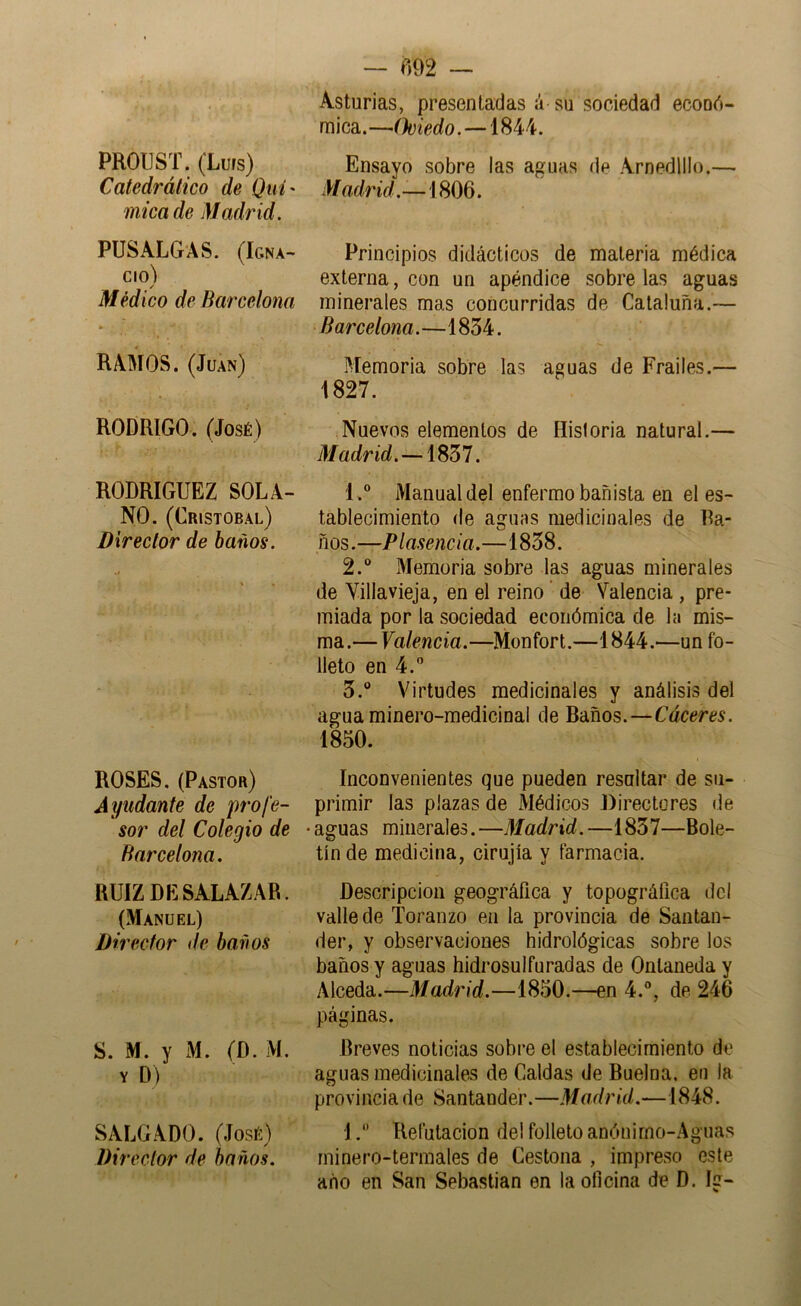 PROUST. (Luís) Catedrático de Quí' mica de Madrid. PUSALGAS. (Igna- cio) Médico de Barcelona * RAMOS. (Juan) RODRIGO. (José) RODRIGUEZ SOLA- NO. (Cristóbal) Director de baños. ROSES. (Pastor) Ayudante de profe- sor del Colegio de Barcelona, RUIZ DESALAZAR. (Manuel) Director ile baños S. M. y M. (D. M Y D) SiU.GADO. (José) Director de baños. — «92 — Asturias, presentadas á su sociedad econó- mica.—Oviedo.— Ensayo sobre las aguas de Arnedlllo.— Madrid.-—íSOd. Principios didácticos de materia médica externa, con un apéndice sobre las aguas minerales mas concurridas de Cataluña.— Barcelona.—1834. Memoria sobre las aguas de Frailes.— 1827. Nuevos elementos de Historia natural.— Madrid.—1837. 1.  Manual del enfermo bañista en el es- tablecimiento (le aguas medicinales de Ra- nos.—Plasencia.—1838. 2.  Memoria sobre las aguas minerales de Villavieja, en el reino de Valencia , pre- miada por la sociedad económica de la mis- ma.— Valencia.—Monfort.—1844.—un fo- lleto en 4. 3. “ Virtudes medicinales y análisis del agua minero-medicinal de Baños.—Cáceres. 1850. Inconvenientes que pueden resaltar de su- primir las plazas de Médicos Directores de • aguas minerales. —Madrid. —1837—Bole- tín de medicina, cirujía y farmacia. Descripción geográfica y topográfica del valle de Toranzo en la provincia de Santan- der, y observaciones hidrológicas sobre los baños y aguas hidrosulfu radas de Ontaneda y Alceda.—Madrid.—1850.—en 4.®, de 246 páginas. Breves noticias sobre el establecimiento de aguas medicinales de Caldas de Buelna, en la provincia de Santander.—Madrid.—1848. 1. Refutación del folleto anónirno-Aguas minero-termales de Cestona , impreso este año en San Sebastian en la oficina de D. Ig-