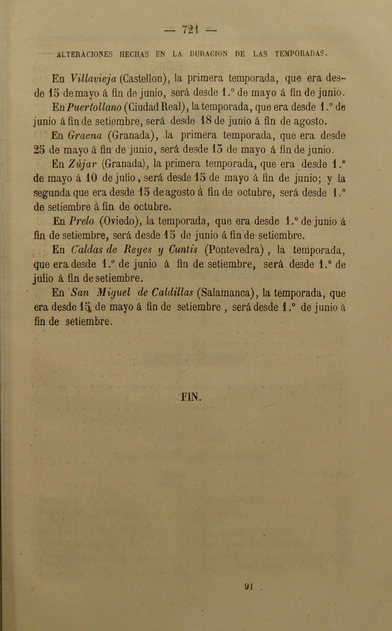 ALTERACIONES HECHAS EN LA DURACION DE LAS TEMPORADAS. En Villavieja (Castellón), la primera temporada, que era des- de 15 demayo á fin de junio, será desde l.° de mayo á fin de junio. EüPuertoUano (Ciudad Real), la temporada, que era desde 1.° de junio á fin de setiembre, será desde 18 de junio á fin de agosto. ' En Graena (Granada), la primera temporada, que era desde 25 de mayo á fin de‘junio, será desde 15 de mayo á fin de junio. En Zújar (Granada), la primera temporada, que era desde 1.® de mayo á 10 de julio, será desde 15 de mayo á fin de junio; y la segunda que era desde 15 de agosto á fin de octubre, será desde 1.® de setiembre á fin de octubre. En Prelo (Oviedo), la temporada, que era desde l.° de junio á fin de setiembre, será desde 15 de junio á fin de setiembre. En Caldas de Reyes y Cuntís (Pontevedra) , la temporada, que era desde 1.” de junio á fin de setiembre, será desde 1.® de julio á fin de setiembre. En San Miguel cíe (Salamanca), la temporada, que era desde 14 de mayo á fin de setiembre , será desde i,® de junio á fin de setiembre. •FIN.. 91 .