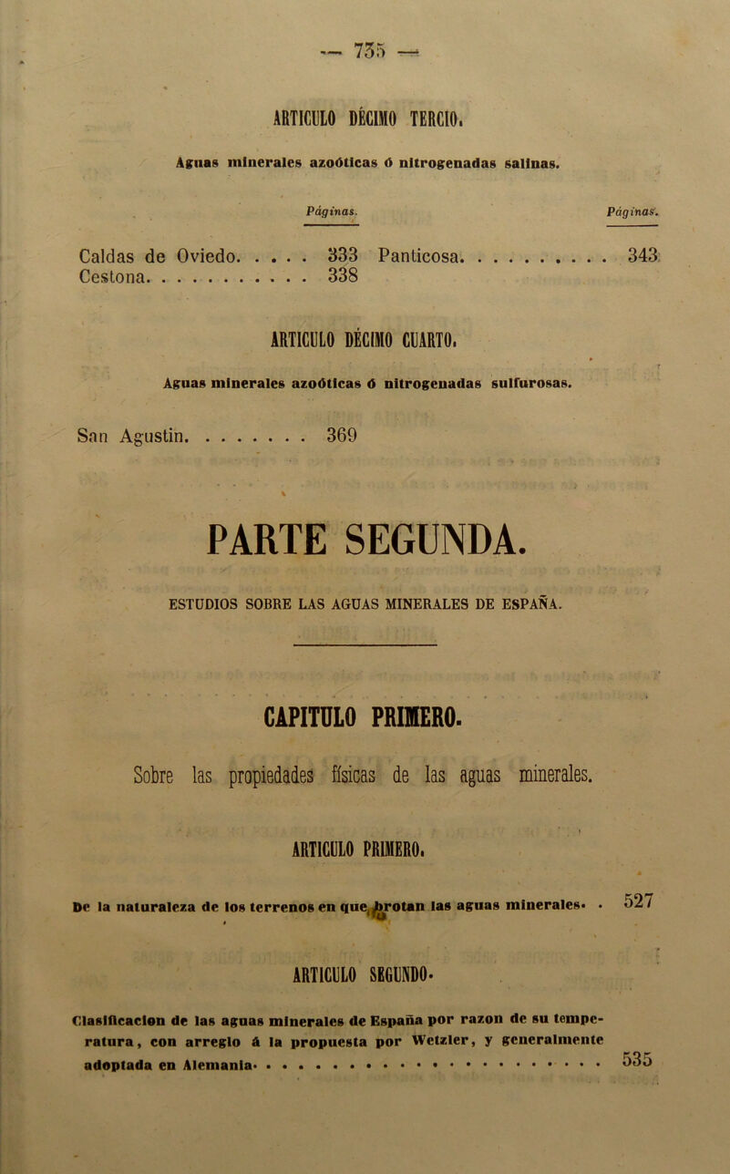 ARTICULO DÉCIMO TERCIO. Asnas minerales azoOticas ó nitrogenadas salinas. Páginas. Páginas^. Caldas de Oviedo 333 Panticosa 343, Cestona 338 ARTICULO DÉCIMO CUARTO. Agnas minerales azoótlcas d nitrogenadas snlfnrosas. San Agustín 369 PARTE SEGUNDA. ESTUDIOS SOBRE LAS AGUAS MINERALES DE ESPAÑA. CAPITULO PRIMERO. Sobre las propiedades físicas de las aguas minerales. ARTICDLO PRUKERO. De la naturaleza de los terrenos en tiue,|hrotan las asnas minerales. • 527 íriiculo regvnro- Claslflcaclon de las agnas minerales de España por razón de sn tempe- ratnra, con arreglo á la propnesta por Wctzlcr, y generalmente adoptada en Alemania