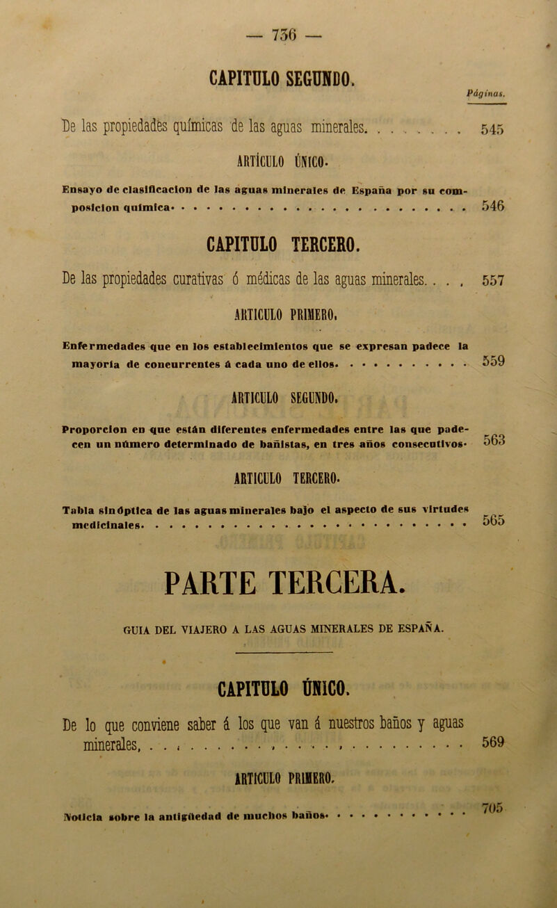 CAPITULO SEGUNDO. Páginas. De las propiedades químicas de las aguas minerales. ........ 545 ARTÍCULO ÚNICO. Ensayo de claslflcaclon de las aguas minerales de España por su com- posición química 546 CAPITULO TERCERO. De las propiedades curativas ó médicas de las aguas minerales.... 557 ARTICULO PRIMERO. Enfermedades que en los establecimientos que se expresan padece la mayoría de concurrentes A cada uno de ellos 559 ARTICULO SEGUNDO. Proporción en que están diferentes enfermedades entre las que pade- cen un número determinado de bañistas, en tres años consecutivos* 563 ARTICULO TERCERO. Tabla sinóptica de las aguas minerales bajo el aspecto de sus virtudes medicinales 565 PARTE TERCERA. GUIA DEL VIAJERO A LAS AGUAS MINERALES DE ESPAÑA. CAPITULO ÚNICO. De lo que conviene satier á los que van á nuestros baños y aguas minerales. . . 569 ARTICULO PRIMERO. Noticia sobre la antigüedad de muchos baños 705