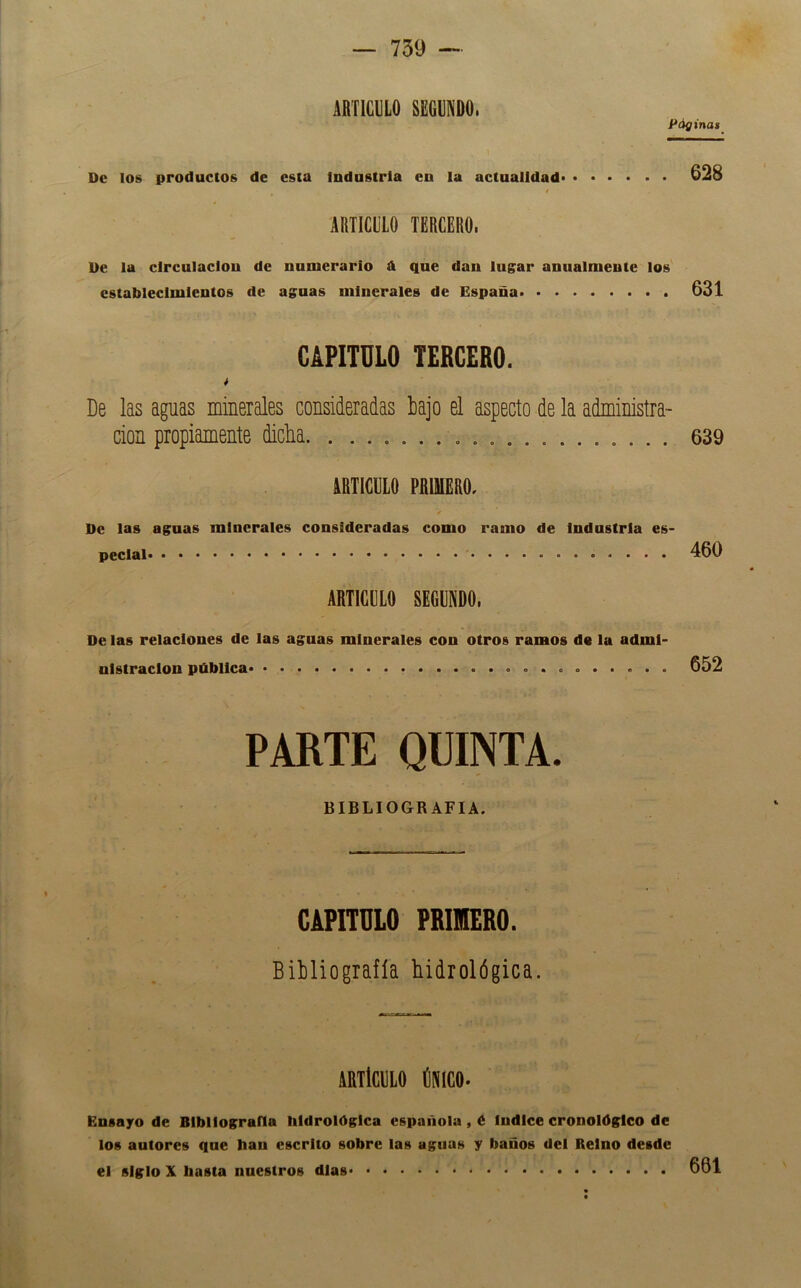 ARTICULO SEGUNDO. Páginat 1 De los productos de esta industria en la actualidad» • • . . . . 628 ARTICULO TERCERO. De la circulación de numerario A que dan lugar anualmente los establecimientos de aguas minerales de España 631 CAPITULO TERCERO. * De las aguas minerales consideradas bajo el aspecto de la administra- ción propiamente dicha , 639 ARTICULO PRIMERO, De las aguas minerales consideradas como ramo de Industria es- pecial 460 ARTICULO SEGUNDO. De las relaciones de las aguas minerales con otros ramos do la admi- nistración pública o . o . . . , . . 652 PARTE QUINTA. BIBLIOGRAFIA. CAPnULO PRMERO. Bibliografía bidrológica. IRTiCllLO (¡meo. Ensayo de Bibliografía bidrológica española , é Indice cronológico de los autores que han escrito sobre las aguas y baños del Reino desde el siglo X basta nuestros días 661