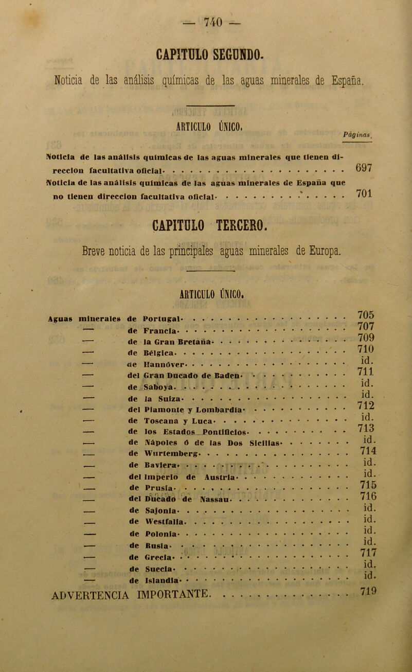 CAPITULO SEGUNDO. Noticia de las análisis químicas de las aguas minerales de España. 1 ARTICULO ÚNICO. Páginas^ Noticia de la» análisis químicas de las ag;uas minerales que tienen di- rección facultativa oficial Noticia de las análisis químicas de las ag:uas minerales de España qne no tienen dirección facultativa oficial ' 697 701 CAPITULO TERCERO. Breve noticia de las principales aguas minerales de Europa. ARTICULO ÚNICO. Aguas minerales de Portugal de Francia — de la Gran Bretaña ■—' de Bélgica — «le — del Gran Dneado de Badén* . • • • —■ de Saltoya. ... - ■— de la Suiza — del Plamonte y Lombardla ■— de Toscana y Lúea — de los Estados. Pontiflclos* • • • — de Nápoles ó de las Dos Slcllias* — de Wurtemberg — de Bavlera ’ . . —— del Imperio de Austria — de Prusla* — del D^ca^do de Nassau — de Sajonla* . • , — de Westfalla — de Polonia — de Rusia ■— de Grecia :— de Suecia — de islandla ADVERTENCIA IMPORTANTE 705 707 709 710 id. 711 id. id. 712 id. 713 id. 714 id. id. 715 716 id. id. id. id. 717 id. id. 719