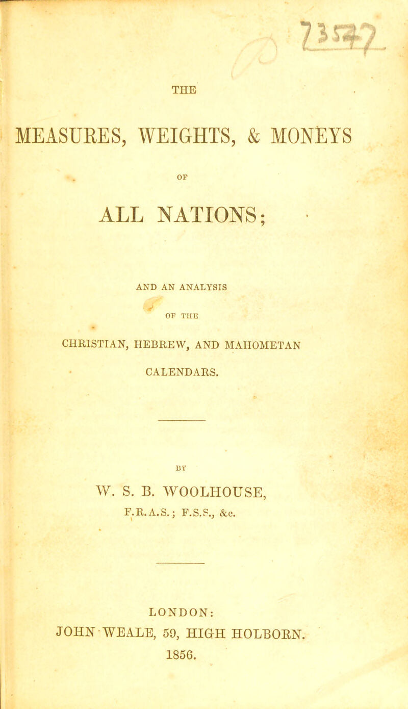 THE MEASUEES, WEIGHTS, & MONEYS OF ALL NATIONS; AND AN ANALYSIS OF THE CHRISTIAN, HEBREW, AND MAHOMETAN CALENDARS. BV W. S. B. WOOLHOUSE, F.R.A.S.; F.S.S., &c. LONDON: JOHN-WEALE, 59, HIGH HOLEOEN. 1856.