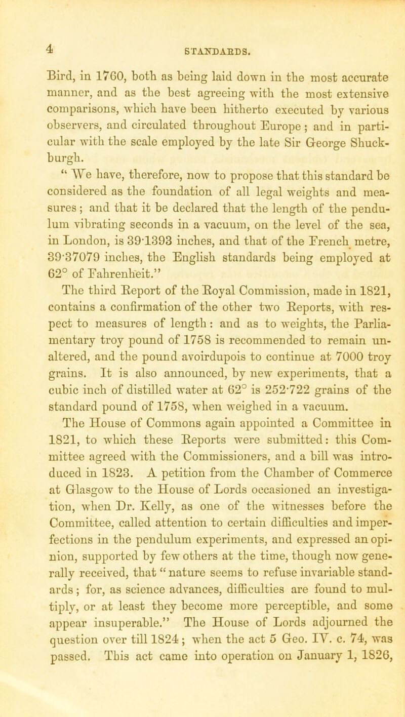 Bird, in 1760, both as being laid down in the most accurate manner, and as the best agreeing with the most extensive comparisons, which have been hitherto executed by various observers, and circulated throughout Europe; and in parti- cular with the scale employed by the late Sir George Shuck- burgh. “ We have, therefore, now to propose that this standard be considered as the foundation of all legal weights and mea- sures ; and that it be declared that the length of the pendu- lum vibrating seconds in a vacuum, on the level of the sea, in London, is 39'1393 inches, and that of the Erench metre, 39 37079 inches, the English standards being employed at 62° of Fahrenheit.” The third Report of the Royal Commission, made in 1821, contains a confirmation of the other two Reports, with res- pect to measures of length: and as to weights, the Parlia- mentary troy pound of 1758 is recommended to remain un- altered, and the pound avoirdupois to continue at 7000 troy grains. It is also announced, by new experiments, that a cubic inch of distilled water at 62° is 252‘722 grains of the standard pound of 1758, when weighed in a vacuum. The House of Commons again appointed a Committee in 1821, to which these Reports were submitted: this Com- mittee agreed with the Commissioners, and a bill was intro- duced in 1823. A petition from the Chamber of Commerce at Glasgow to the House of Lords occasioned an investiga- tion, when Dr. Kelly, as one of the witnesses before the Committee, called attention to certain difficulties and imper- fections in the pendulum experiments, and expressed an opi- nion, supported by few others at the time, though now gene- rally received, that “nature seems to refuse invariable stand- ards ; for, as science advances, difficulties are found to mul- tiply, or at least they become more perceptible, and some appear insuperable.” The House of Lords adjourned the question over till 1824 ; when the act 5 Geo. IV. c. 74, was passed. This act came into operation on January 1, 1826,