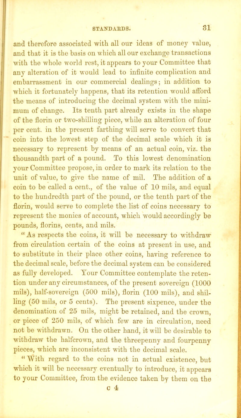 and therefore associated with all our ideas of money value, and that it is the basis on which all our exchange transactions with the whole world rest, it appears to your Committee that any alteration of it would lead to infinite complication and embarrassment in our commercial dealings; in addition to which it fortunately happens, that its retention would afford the means of introducing the decimal system with the mini- mum of change. Its tenth part already exists in the shape of the florin or two-shilling piece, while an alteration of four per cent, in the present farthing will serve to convert that coin into the lowest step of the decimal scale which it is necessary to represent by means of an actual coin, viz. the thousandth part of a pound. To this lowest denomination your Committee propose, in order to mark its relation to the rmit of value, to give the name of mil. The addition of a coin to be called a cent., of the value of 10 mils, and equal to the hundredth part of the pound, or the tenth part of the florin, would serve to complete the list of coins necessary to represent the monies of account, which would accordingly be pounds, florins, cents, and mils. “ As respects the coins, it will be necessary to withdraw from circulation certain of the coins at present in use, and to substitute in their place other coins, having reference to the decimal scale, before the decimal system can be considered as fully developed. Tour Committee contemplate the reten- tion under any circnmstances, of the present sovereign (1000 mils), half-sovereign (500 mils), florin (100 mils), and shil- ling (50 mils, or 5 cents). The present sixpence, under the denomination of 25 mils, might be retained, and the crown, or piece of 250 mils, of which few are in circulation, need not be withdrawn. On the other hand, it will be desirable to withdraw the halfcrown, and the threepenny and fourpenny pieces, which are inconsistent with the decimal scale. “ With regard to the coins not in actual existence, but which it will be necessary eventually to introduce, it appears to your Committee, from the evidence taken by them on the