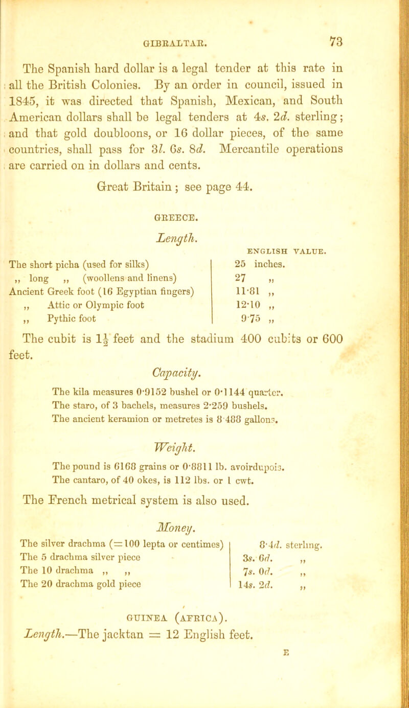 The Spanish hard dollar is a legal tender at this rate in all the British Colonies. By an order in council, issued in 1845, it was directed that Spanish, Mexican, and South American dollars shall be legal tenders at 4s. 2d. sterling; and that gold doubloons, or IG dollar pieces, of the same countries, shall pass for 3/. Gs. 8d. Mercantile operations are carried on in dollars and cents. The cubit is feet and the stadium 400 cubits or 600 feet. Great Britain ; see page 44. GREECE. Length. ENGLISH VALUE. The short picha (used for silks) ,, long ,, (woollens and linens) Ancient Greek foot (16 Egyptian fingers) 25 inches, ?7 Attic or Olympic foot Pythic foot Capacity. The kila measures 0'9152 bushel or O’l 144 quai-lcr. The staro, of 3 bachels, measures 2’259 bushels. The ancient keramion or metretes is 8'488 gallons. Weight. The pound is 6168 grains or 0‘8811 lb. avoirdupois. The cantaro, of 40 okes, is 112 lbs. or I cwt. The French metrical system is also used. The silver drachma (=100 lepta or centimes) The 5 drachma silver piece The 10 drachma ,, ,, The 20 drachma gold piece Zs. Gfi. 7s. Of/. 14s. 2d. 8'4d. sterling. GUINEA (aERIC^). Length.—The jacktan = 12 English feet.