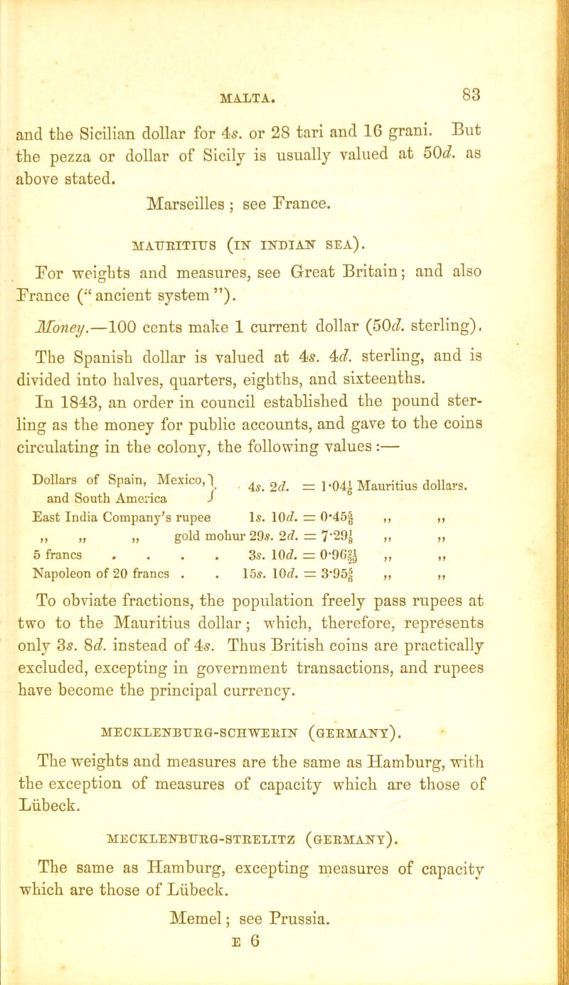 MALTA. and the Sicilian dollar for 4s. or 28 tari and 16 grani. But the pezza or dollar of Sicily is usually valued at 50d. as above stated. Marseilles; see Brance. MAtJUITniS (in INDIAN SEA), Bor Tveights and measures, see Great Britain; and also Brance (“ancient system”). Money.—100 cents make 1 current dollar (^Od. sterling). The Spanish dollar is valued at 4s. 4d. sterling, and is divided into halves, quarters, eighths, and sixteenths. In 1843, an order in council established the pound ster- ling as the money for public accounts, and gave to the coins circulating in the colony, the following values:— Dollars of Spain, Mexico,! 3^. = 1-04J Mauritius dollars, and South America J East India Company’s rupee Is. lOfl. = 0*45| ,, ,, „ „ „ gold mohur 29s. 2d. =. 7'29J „ ,, 5 francs .... 3s. 10<I, = O'OG^J ,, ,, Napoleon of 20 francs . . 15s. lOrf. = 3’95^ ,, ,, To obviate fractions, the population freely pass rupees at two to the Mauritius dollar; which, therefore, represents only 3s. 8c?. instead of 4s. Thus British coins are practically excluded, excepting in government transactions, and rupees have become the principal currency, MECKLENBUEG-SCHWEEIN (GEEMANT). The weights and measures are the same as Hamburg, with the exception of measures of capacity which are those of Liibeck. MECKLENBUEG-STEELITZ (gEEMANt). The same as Hamburg, excepting measures of capacity which are those of Liibeck. Memel; see Prussia.