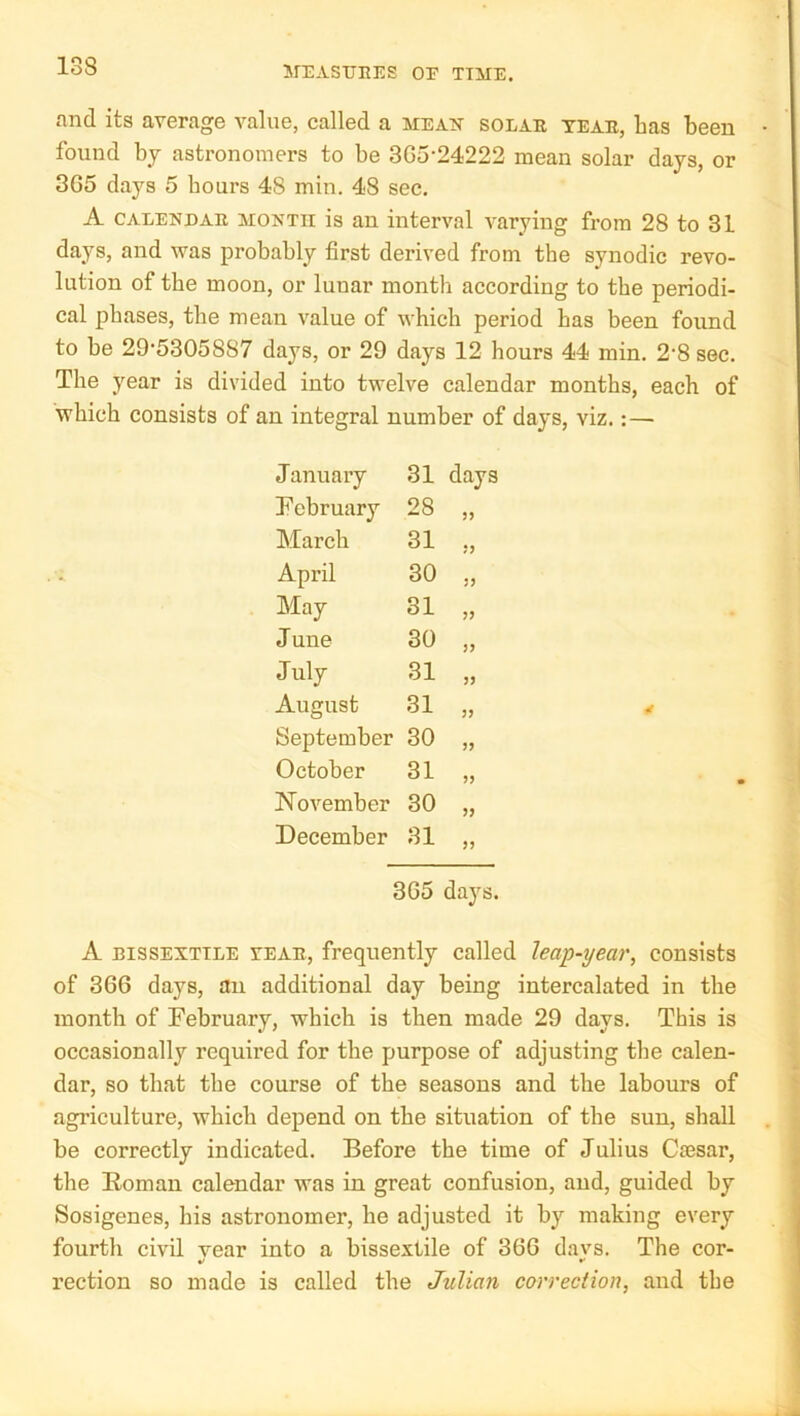 and its average value, called a mean solae teae, has been found by astronomers to be 3G5-24222 mean solar days, or 3G5 days 5 hours 48 min. 48 see. A CAEENDAE MONTH is an interval varying from 28 to 31 days, and was probably first derived from the synodic revo- lution of the moon, or lunar month according to the periodi- cal phases, the mean value of which period has been found to be 29‘5305887 days, or 29 days 12 hours 44 min. 2’8 sec. The year is divided into twelve calendar months, each of which consists of an integral number of days, viz.:— J anuary 31 days February 28 March 31 J3 April 30 JJ May 31 June 30 J3 July 31 33 August 31 33 September 30 33 October 31 53 November 30 33 December 31 33 3G5 days. A BISSEXTILE VEAE, frequently called leap-year, consists of 3G6 days, an additional day being intercalated in the month of February, which is then made 29 days. This is occasionally required for the purpose of adjusting the calen- dar, so that the course of the seasons and the labours of agriculture, which depend on the situation of the sun, shall be correctly indicated. Before the time of Julius Ctesar, the Eoman calendar was in great confusion, and, guided by Sosigenes, his astronomer, he adjusted it by making every fourth civil vear into a bissextile of 3GG davs. The cor- %> *• rection so made is called the Julian correction, and the