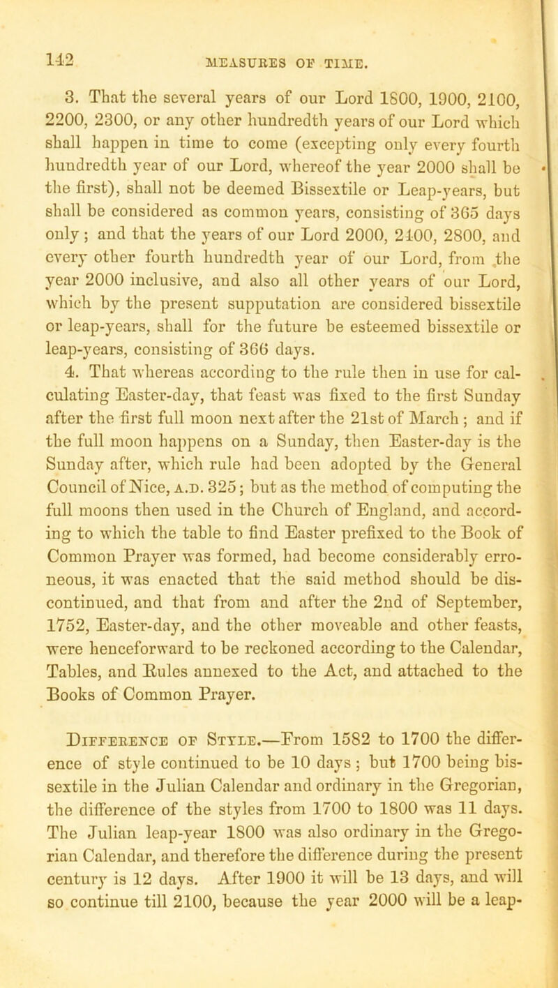 3, That the several years of our Lord 1800, 1900, 2100, 2200, 2300, or any other hundredth years of our Lord which shall happen in time to come (excepting only every fourth huudredth year of our Lord, whereof the year 2000 shall be the first), shall not be deemed Bissextile or Leap-years, but shall be considered as common years, consisting of 365 days only ; and that the years of our Lord 2000, 2100, 2800, and every other fourth hundredth year of our Lord, from ,the year 2000 inclusive, and also all other years of our Lord, which by the present supputation are considered bissextile or leap-years, shall for the future be esteemed bissextile or leap-years, consisting of 366 days. 4. That whereas according to the rule then in use for cal- culating Easter-day, that feast was fixed to the first Sunday after the first full moon next after the 21st of March ; and if the full moon happens on a Sunday, then Easter-day is the Sunday after, which rule had been adopted by the General Council of Nice, a.d. 325; but as the method of computing the full moons then used in the Church of England, and accord- ing to which the table to find Easter prefixed to the Book of Common Prayer was formed, had become considerably erro- neous, it was enacted that the said method should be dis- continued, and that from and after the 2nd of September, 1752, Easter-day, and the other moveable and other feasts, were henceforward to be reckoned according to the Calendar, Tables, and Eules annexed to the Act, and attached to the Books of Common Prayer. Diefeeence of Style.—Erom 1582 to 1700 the differ- ence of style continued to be 10 days ; but 1700 being bis- sextile in the Julian Calendar and ordinary in the Gregorian, the difference of the styles from 1700 to 1800 was 11 days. The Julian leap-year 1800 was also ordinary in the Grego- rian Calendar, and therefore the difference during the present century is 12 days. After 1900 it will be 13 days, and will so continue till 2100, because the year 2000 will be a leap-