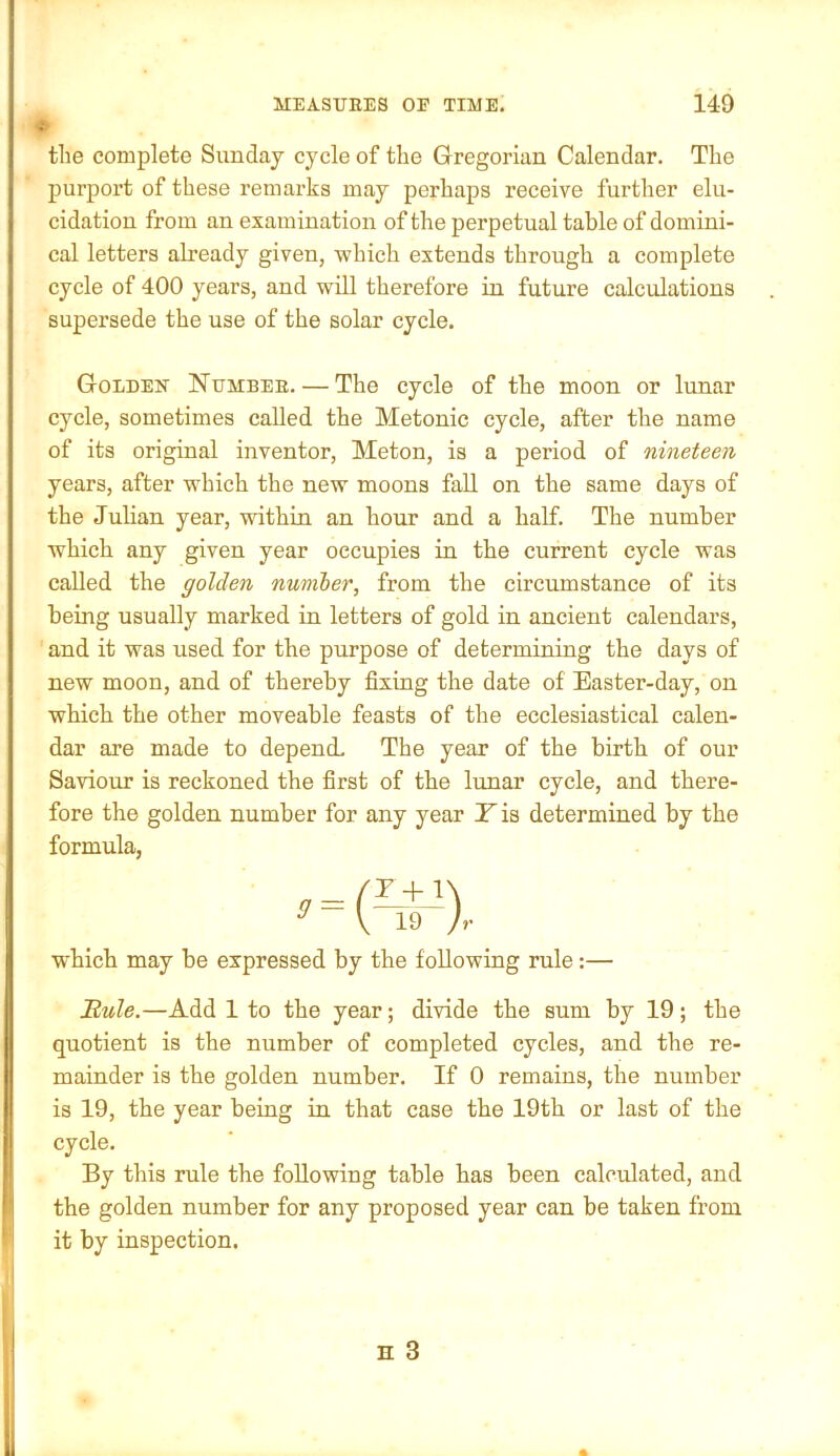 tlie complete Sunday cycle of the Gregorian Calendar. The purport of these remarks may perhaps receive further elu- cidation from an examination of the perpetual table of domini- cal letters already given, ■which extends through a complete cycle of 400 years, and will therefore in future calculations supersede the use of the solar cycle. Golden Number. — The cycle of the moon or lunar cycle, sometimes called the Metonic cycle, after the name of its original inventor, Meton, is a period of nineteen years, after which the new moons fall on the same days of the Julian year, within an hour and a half. The number which any given year occupies in the current cycle was called the golden number, from the circumstance of its being usually marked in letters of gold in ancient calendars, and it was used for the purpose of determining the days of new moon, and of thereby fixing the date of Easter-day, on which the other moveable feasts of the ecclesiastical calen- dar are made to depend. The year of the birth of our Saviour is reckoned the first of the lunar cycle, and there- fore the golden number for any year Y is determined by the formula, which may be expressed by the following rule:— Buie.—Add 1 to the year; dmde the sum by 19; the quotient is the number of completed cycles, and the re- mainder is the golden number. If 0 remains, the number is 19, the year being in that case the 19th or last of the cycle. By this rule the following table has been calculated, and the golden number for any proposed year can be taken from it by inspection.