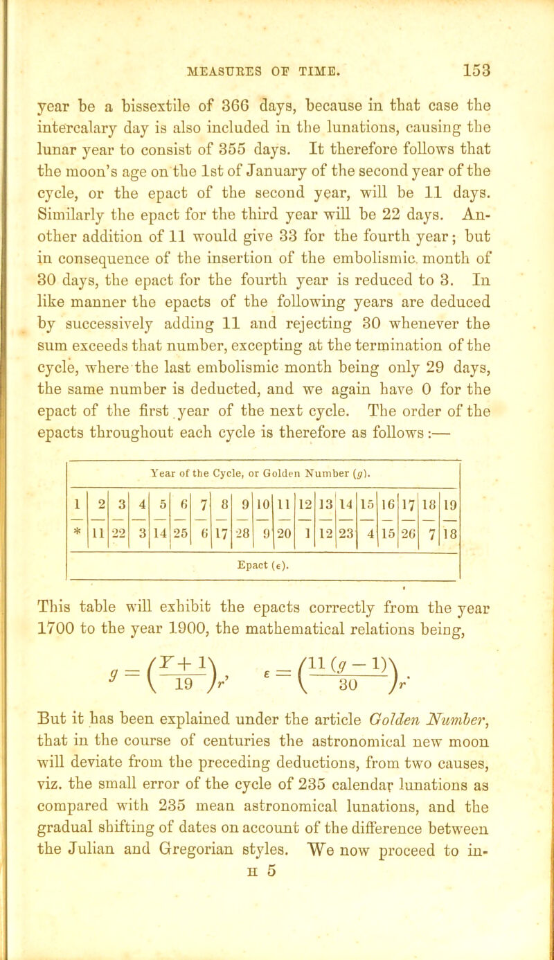 year be a bissextile of 366 clays, because in that case the intercalary day is also included in the lunations, causing the lunar year to consist of 355 days. It therefore follows that the moon’s age on the 1st of January of the second year of the cycle, or the epact of the second year, will be 11 days. Similarly the epact for the third year will be 22 days. An- other addition of 11 would give 33 for the fourth year; but in consequence of the insertion of the embolismic. month of 30 days, the epact for the fourth year is reduced to 3. In like manner the epacts of the following years are deduced by successively adding 11 and rejecting 30 whenever the sum exceeds that number, excepting at the termination of the cycle, where the last embolismic month being only 29 days, the same number is deducted, and we again have 0 for the epact of the first year of the next cycle. The order of the epacts throughout each cycle is therefore as follows:— Year of the Cycle, or Golden Number (g). 1 2 3 4 5 6 7 8 9 10 11 12 13 14 15 16 17 18 19 11 22 3 14 25 fi 17 •28 9 20 1 12 23 4 15 26 7 18 Epact (e). This table will exhibit the epacts correctly from the year 1700 to the year 1900, the mathematical relations being. £ /II (y -1) V 30 But it has been explained under the article Golden Nimber, that in the course of centuries the astronomical new moon will deviate from the preceding deductions, from two causes, viz. the small error of the cycle of 235 calendar lunations as compared with 235 mean astronomical lunations, and the gradual shifting of dates on account of the diflference between the Julian and Gregorian styles. We now proceed to in-