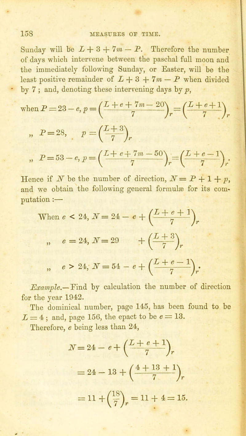 Sunday will be i + 3 + 7m — P. Therefore the number of days which intervene between the paschal full moon and the immediately following Sunday, or Easter, wiU be the least positive remainder of P + 3 + 7m — P when divided ' by 7 ; and, denoting these intervening days by p, when P = 23 — e, p = » P = 28, p = „ P = 53 —e,^ = P + e + 7wi — 20 ( (-n )^=(—7^), ^P+ <3+ 7?n — 50^ ^P + e — ly h Hence if N be the number of direction, N = P + 1 p, and we obtain the following general formulae for its com- putation :— When e < 24, PT = 24 — e (^) a = 24, if = 29 + a > 24. if = 64 - a + Example.—Y\vl&. by calculation the number of direction for the year 1942. The dominical number, page 145, has been found to be P = 4 ; and, page 156, the epact to be e = 13. Therefore, e being less than 24, P^=24 e + = 24 - 13 + = U+(^|)^ = 11+4=15.